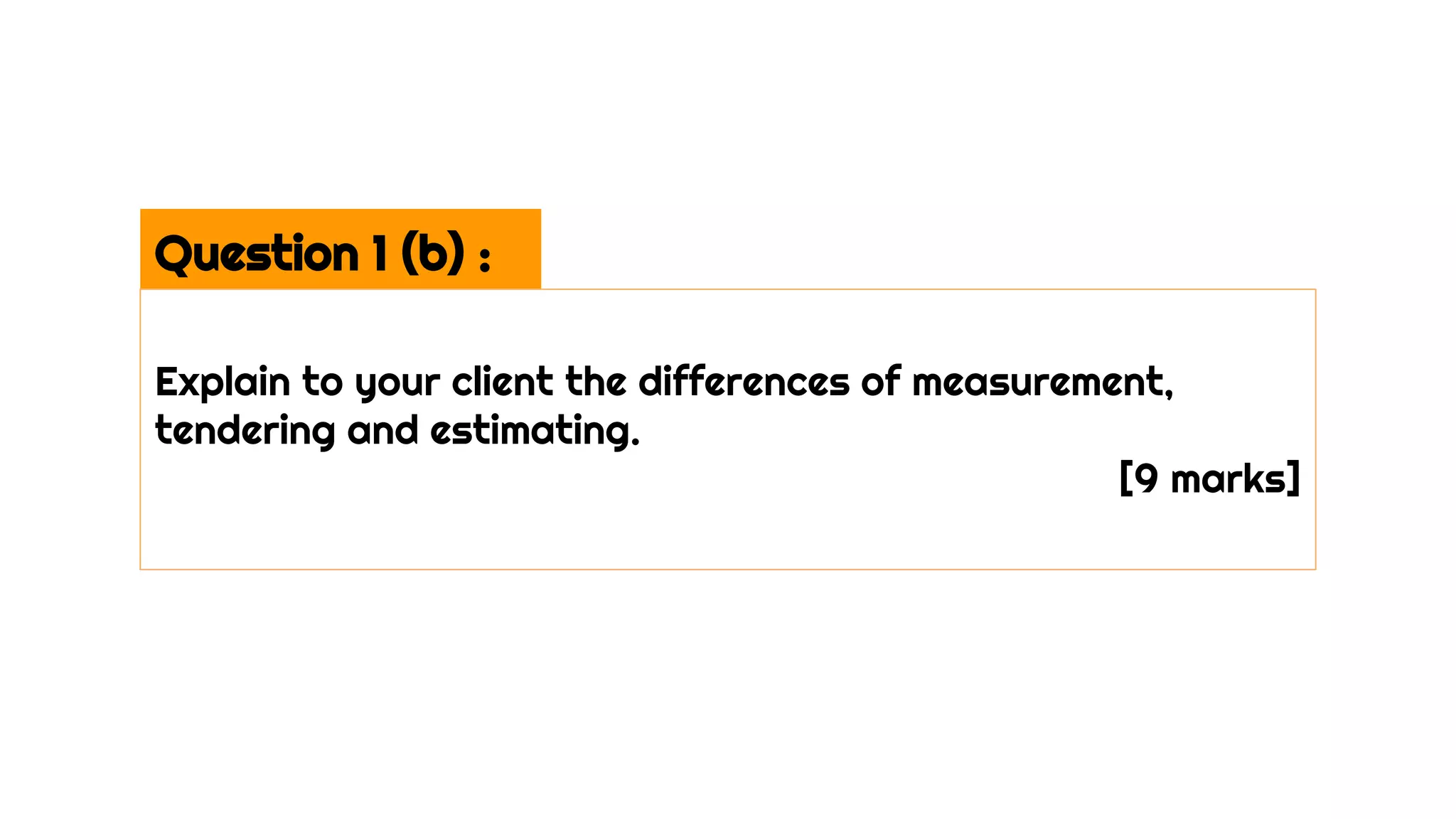 Question 1 (b) :
Explain to your client the differences of measurement,
tendering and estimating.
[9 marks]
 