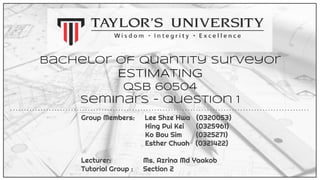 Bachelor of Quantity Surveyor
ESTIMATING
QSB 60504
Seminars - Question 1
Group Members: Lee Shze Hwa (0320053)
Hing Pui Kei (0325961)
Ko Bou Sim (0325271)
Esther Chuah (0321422)
Lecturer: Ms. Azrina Md Yaakob
Tutorial Group : Section 2
 