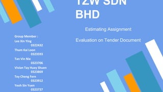 TZW SDN
BHD
Estimating Assignment
Evaluation on Tender Document
Group Member :
Lee Xin Ying
0322432
Tham Kai Loon
0323593
Tan Vin Nie
0323706
Vivian Tay Huey Shuen
0323869
Tey Cheng Fern
0323912
Yeoh Sin Yuen
0323737
 