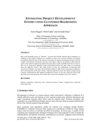 Jan Zizka (Eds) : CCSIT, SIPP, AISC, PDCTA - 2013
pp. 493–507, 2013. © CS & IT-CSCP 2013 DOI : 10.5121/csit.2013.3654
ESTIMATING PROJECT DEVELOPMENT
EFFORT USING CLUSTERED REGRESSION
APPROACH
Geeta Nagpal1
, Moin Uddin2
and Arvinder Kaur3
1
Dept. of Computer Science and Engg,
National Institute of Technology, Jalandhar
sikkag@gmail.com
2
Pro Vice Chancellor, Delhi Technological University, Delhi
prof_moin@yahoo.com
3
University School of Information Technology, GGSIPU, Delhi
arvinderkaurtakkar@yahoo.com
ABSTRACT
Due to the intangible nature of “software”, accurate and reliable software effort estimation is a
challenge in the software Industry. It is unlikely to expect very accurate estimates of software
development effort because of the inherent uncertainty in software development projects and the
complex and dynamic interaction of factors that impact software development. Heterogeneity
exists in the software engineering datasets because data is made available from diverse sources.
This can be reduced by defining certain relationship between the data values by classifying
them into different clusters. This study focuses on how the combination of clustering and
regression techniques can reduce the potential problems in effectiveness of predictive efficiency
due to heterogeneity of the data. Using a clustered approach creates the subsets of data having
a degree of homogeneity that enhances prediction accuracy. It was also observed in this study
that ridge regression performs better than other regression techniques used in the analysis.
KEYWORDS
Software estimation, Clustering, Grey relational analysis, Feature weighted Grey relational
based clustering
1. INTRODUCTION
Development of software is a creative process where each person’s efficiency is different. It is
initially difficult to plan and estimate as most software projects have deficient information and
vague associations amongst effort drivers and the required effort. Software developers and
researchers are using different techniques and are more concerned about accurately predicting the
effort of the software product being developed.
Most commonly used algorithmic models for software cost estimation include Boehm’s
COCOMO [1], Albrecht’s Function Point Analysis [2], and Putnam’s SLIM [3]. These models
require some cost drivers to estimate the effort of the project. In recent years, a number of soft
computing and computationally intelligent techniques have been proposed in order to handle the
unpredictability and inherent uncertainty contributed by cost drivers’ judgment and environment
 