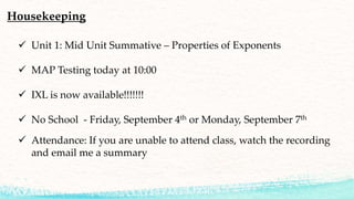 Housekeeping
 Unit 1: Mid Unit Summative – Properties of Exponents
 MAP Testing today at 10:00
 IXL is now available!!!!!!!
 No School - Friday, September 4th or Monday, September 7th
 Attendance: If you are unable to attend class, watch the recording
and email me a summary
 