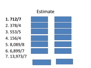 Estimate
1. 712/7 700/7= 100
2. 378/4 400/4= 100
3. 553/5 550/5= 110
4. 156/4 160/4= 40
5. 8,089/8 8,000/8= 1000
6. 6,899/7
7. 13,973/7
7,000/7= 7,000
14,000/7= 2,000
