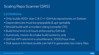 10
Scaling Repo Scanner (SRS)
• Only builds 400+ star C & C++ GitHub repositories on Debian
• Dependencies must be greppable & apt-gettable
• Should build with a modern clang compiler (15)
• Build time limit is 6 hours enforced by GitHub
• Autotools, meson & cmake build systems only
• GitHub API rate limit is a bottleneck, 5000/hour max
• Disk space is limited, builds can fail if it generates too many files
Limitations
Linux Security Summit Europe ‘23
 