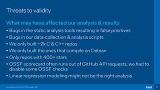 29
Threats to validity
• Bugs in the static analysis tools resulting in false positives
• Bugs in our data-collection & analysis scripts
• We only built ~2k C & C++ repos
• We only built the ones that compile on Debian
• Only repos with 400+ stars
• OSSF scorecard often runs out of GitHub API requests, we had to
disable some OSSF checks
• Linear regression modeling might not be the right analysis
What may have affected our analysis & results
Linux Security Summit Europe ‘23
 