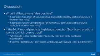 30
Discussion
• What if all bugs were false positive?
• If a project has a ton of false positive bugs detected by static analysis, is it
more or less risky?
• If a project is confusing to read for humans & confuses static analysis
tools, is it more or less risky?
• If the MLR model predicts high bug count, but Scorecard predicts
low-risk, which one to trust?
• Why would Scorecard predict “security risk” correctly but bugs
incorrectly?
• It seems “complexity” correlates with bugs, why would “risk” be different?
Linux Security Summit Europe ‘23
 