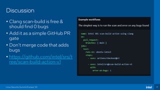 31
Discussion
• Clang scan-build is free &
should find 0 bugs
• Add it as a simple GitHub PR
gate
• Don’t merge code that adds
bugs
• https://github.com/intel/srs/t
ree/scan-build-action-v1
Linux Security Summit Europe ‘23
 