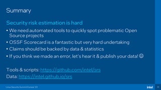32
Summary
• We need automated tools to quickly spot problematic Open
Source projects
• OSSF Scorecard is a fantastic but very hard undertaking
• Claims should be backed by data & statistics
• If you think we made an error, let’s hear it & publish your data! ☺
Tools & scripts: https://github.com/intel/srs
Data: https://intel.github.io/srs
Security risk estimation is hard
Linux Security Summit Europe ‘23
 