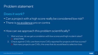 6
Problem statement
Does it work?
Linux Security Summit Europe ‘23
• Can a project with a high score really be considered low risk?
• There is no evidence pro or contra
• How can we approach this problem scientifically?
1. Wait and see: do we get a correlation with low scores and high incident rates?
X -ENOTIME
2. Check against CVEs: are there more CVEs reported for projects with low scores?
X Not many projects use CVEs, the ones that do would lead to selection bias
 