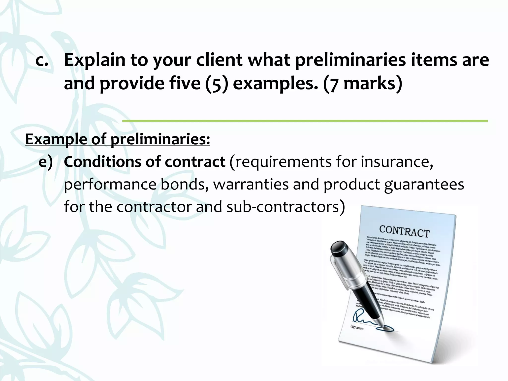 c. Explain to your client what preliminaries items are
and provide five (5) examples. (7 marks)
Example of preliminaries:
e) Conditions of contract (requirements for insurance,
performance bonds, warranties and product guarantees
for the contractor and sub-contractors)
 