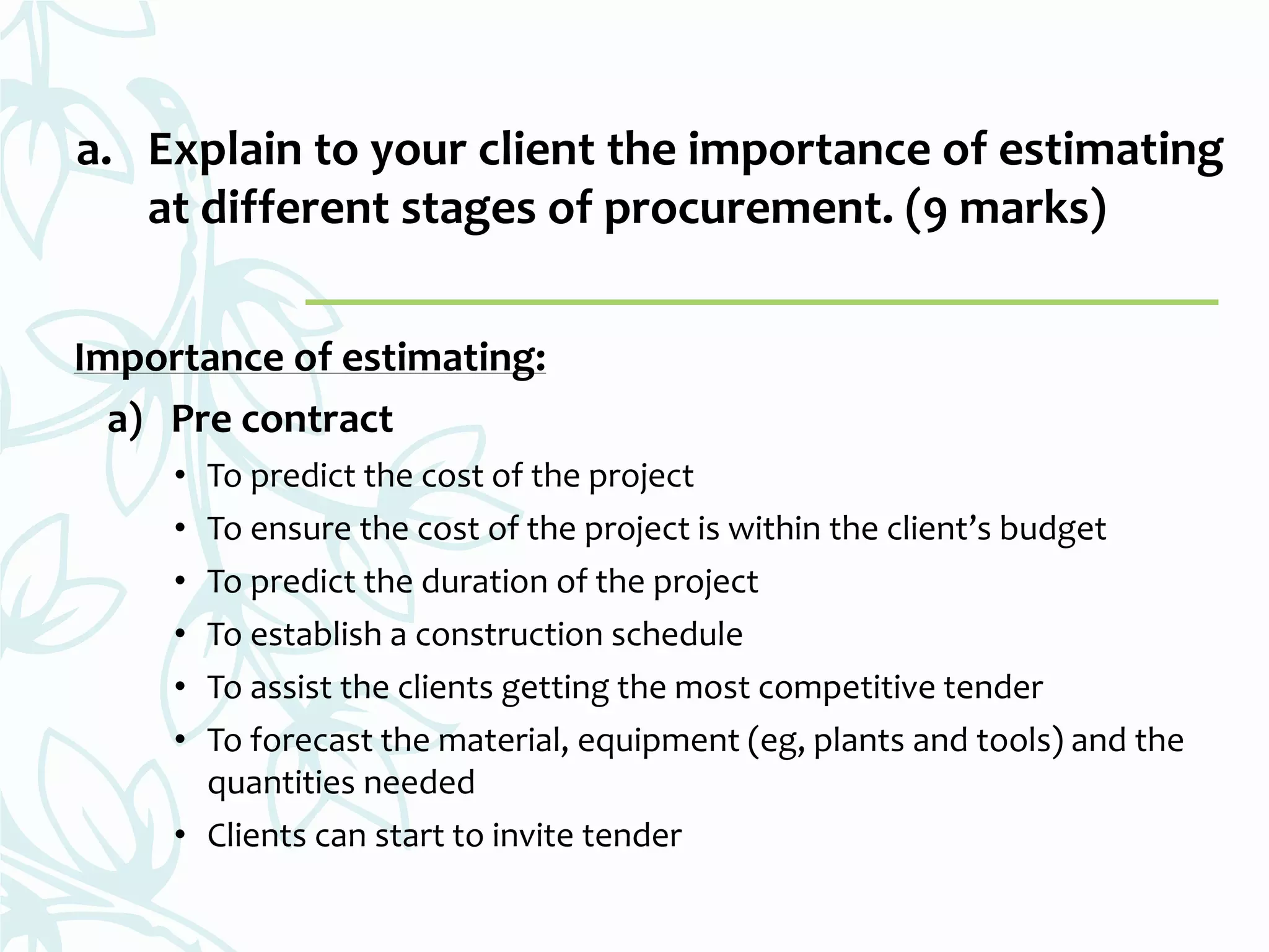 Importance of estimating:
a) Pre contract
• To predict the cost of the project
• To ensure the cost of the project is within the client’s budget
• To predict the duration of the project
• To establish a construction schedule
• To assist the clients getting the most competitive tender
• To forecast the material, equipment (eg, plants and tools) and the
quantities needed
• Clients can start to invite tender
a. Explain to your client the importance of estimating
at different stages of procurement. (9 marks)
 