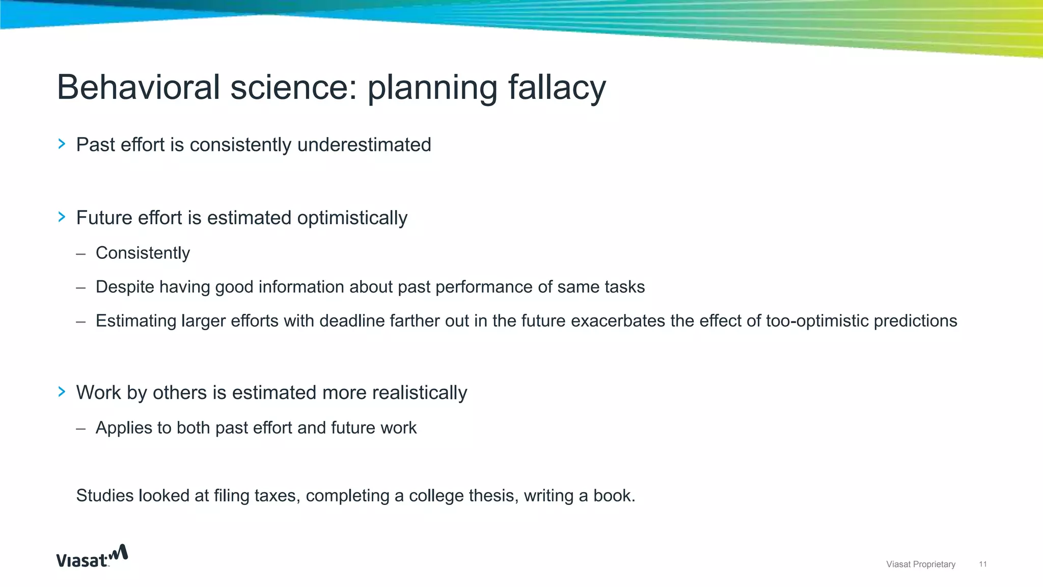 11Viasat Proprietary
› Past effort is consistently underestimated
› Future effort is estimated optimistically
– Consistently
– Despite having good information about past performance of same tasks
– Estimating larger efforts with deadline farther out in the future exacerbates the effect of too-optimistic predictions
› Work by others is estimated more realistically
– Applies to both past effort and future work
Studies looked at filing taxes, completing a college thesis, writing a book.
Behavioral science: planning fallacy
 