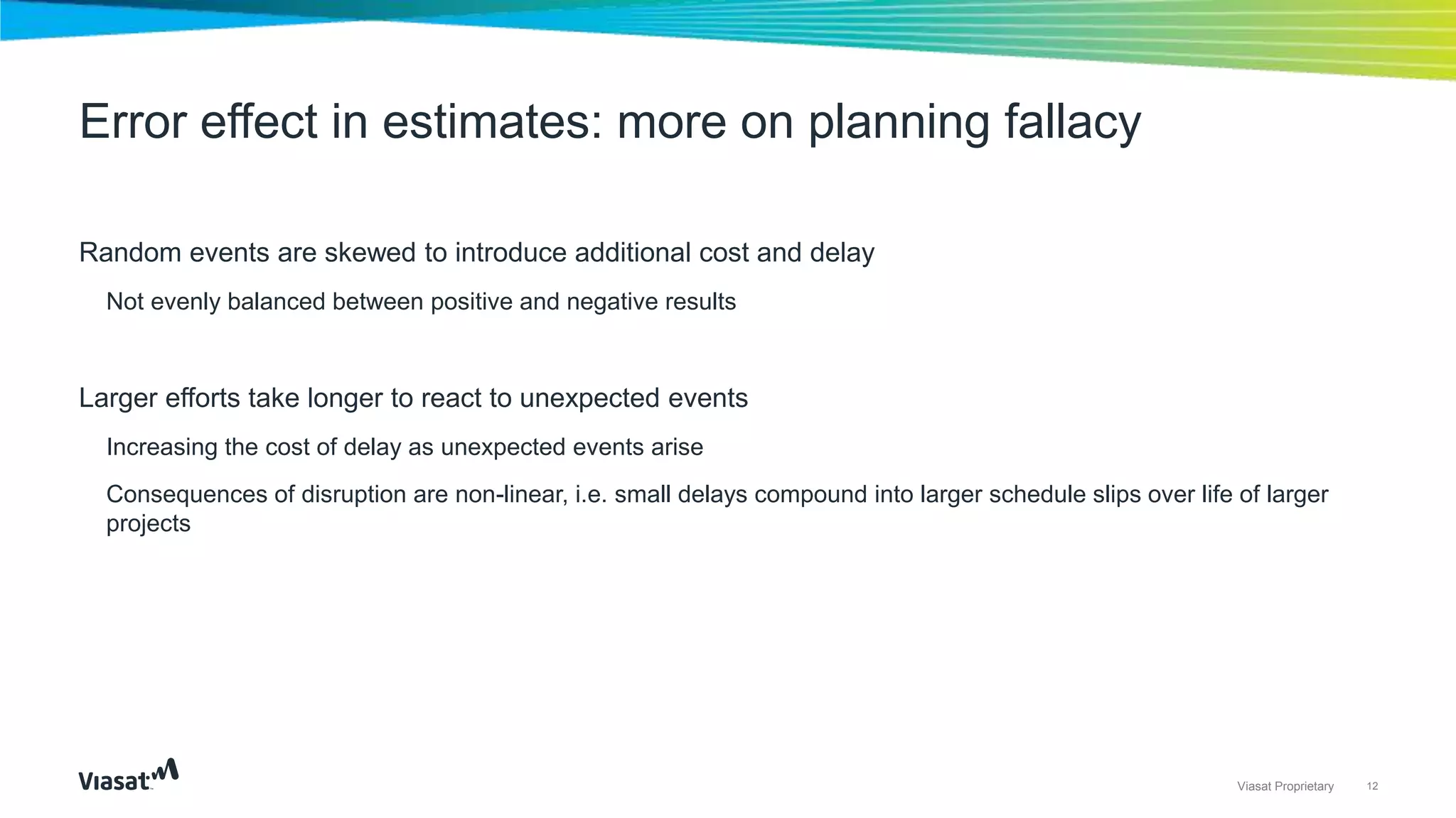 12Viasat Proprietary
Random events are skewed to introduce additional cost and delay
Not evenly balanced between positive and negative results
Larger efforts take longer to react to unexpected events
Increasing the cost of delay as unexpected events arise
Consequences of disruption are non-linear, i.e. small delays compound into larger schedule slips over life of larger
projects
Error effect in estimates: more on planning fallacy
 
