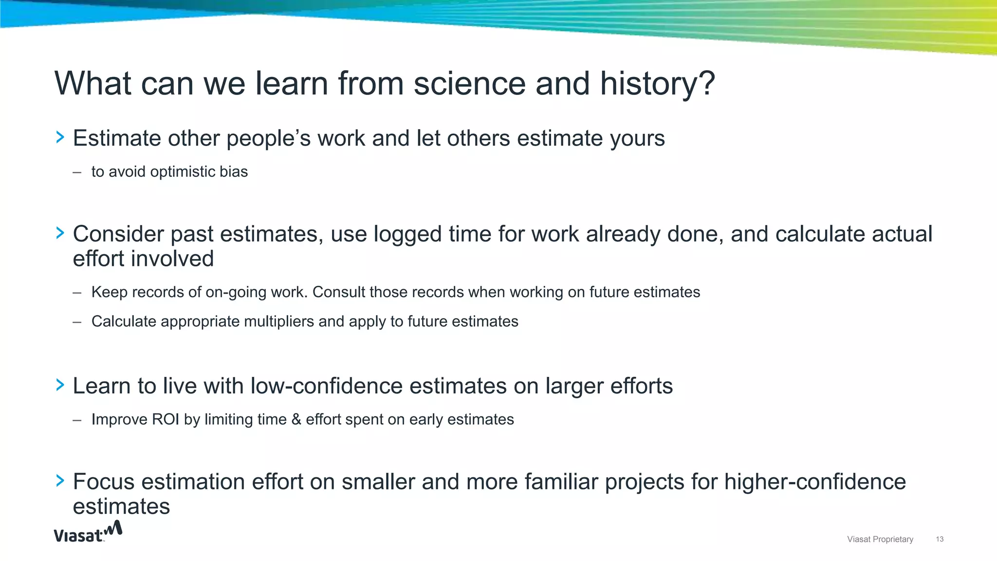 13Viasat Proprietary
› Estimate other people’s work and let others estimate yours
– to avoid optimistic bias
› Consider past estimates, use logged time for work already done, and calculate actual
effort involved
– Keep records of on-going work. Consult those records when working on future estimates
– Calculate appropriate multipliers and apply to future estimates
› Learn to live with low-confidence estimates on larger efforts
– Improve ROI by limiting time & effort spent on early estimates
› Focus estimation effort on smaller and more familiar projects for higher-confidence
estimates
What can we learn from science and history?
 