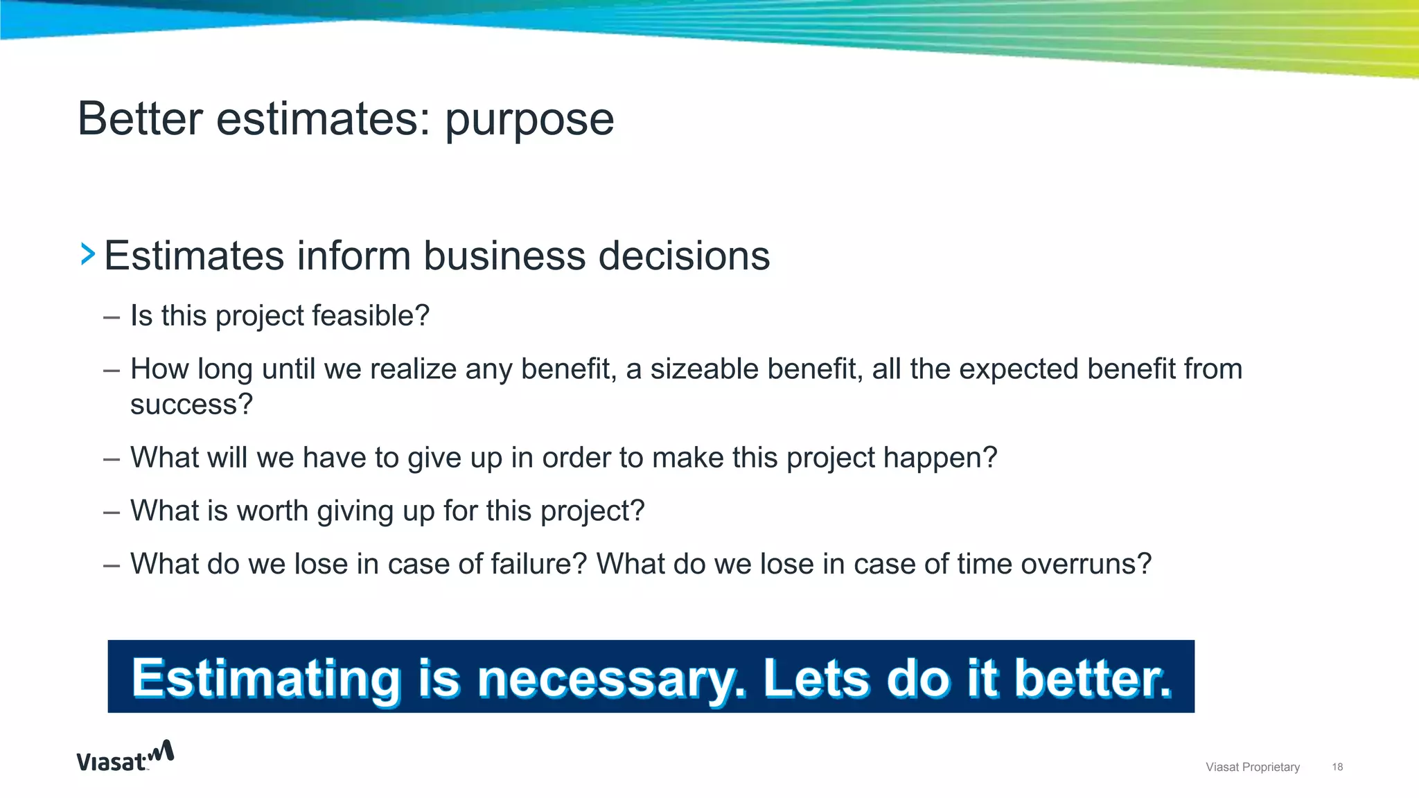 18Viasat Proprietary
›Estimates inform business decisions
– Is this project feasible?
– How long until we realize any benefit, a sizeable benefit, all the expected benefit from
success?
– What will we have to give up in order to make this project happen?
– What is worth giving up for this project?
– What do we lose in case of failure? What do we lose in case of time overruns?
Better estimates: purpose
 