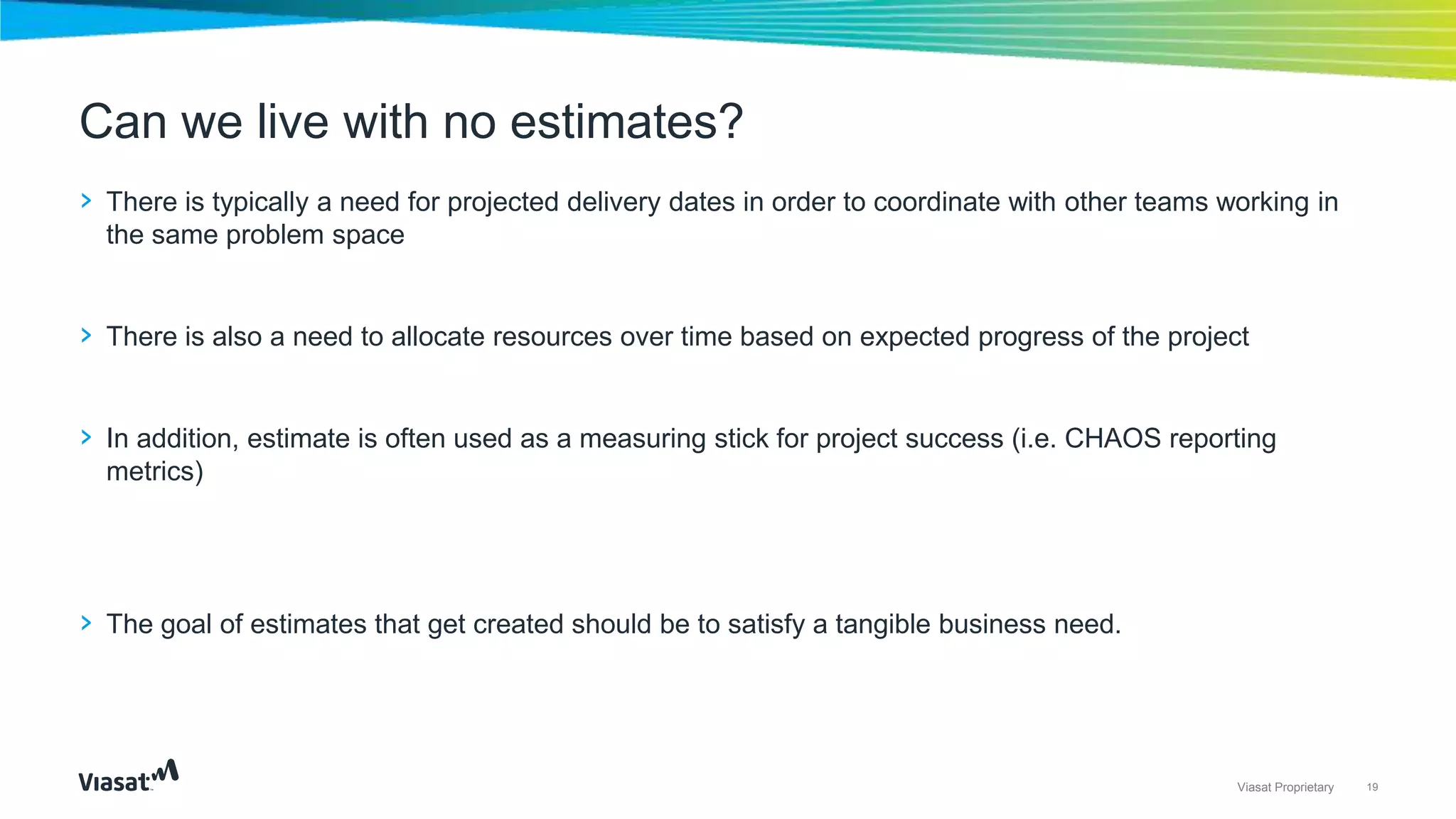 19Viasat Proprietary
› There is typically a need for projected delivery dates in order to coordinate with other teams working in
the same problem space
› There is also a need to allocate resources over time based on expected progress of the project
› In addition, estimate is often used as a measuring stick for project success (i.e. CHAOS reporting
metrics)
› The goal of estimates that get created should be to satisfy a tangible business need.
Can we live with no estimates?
 