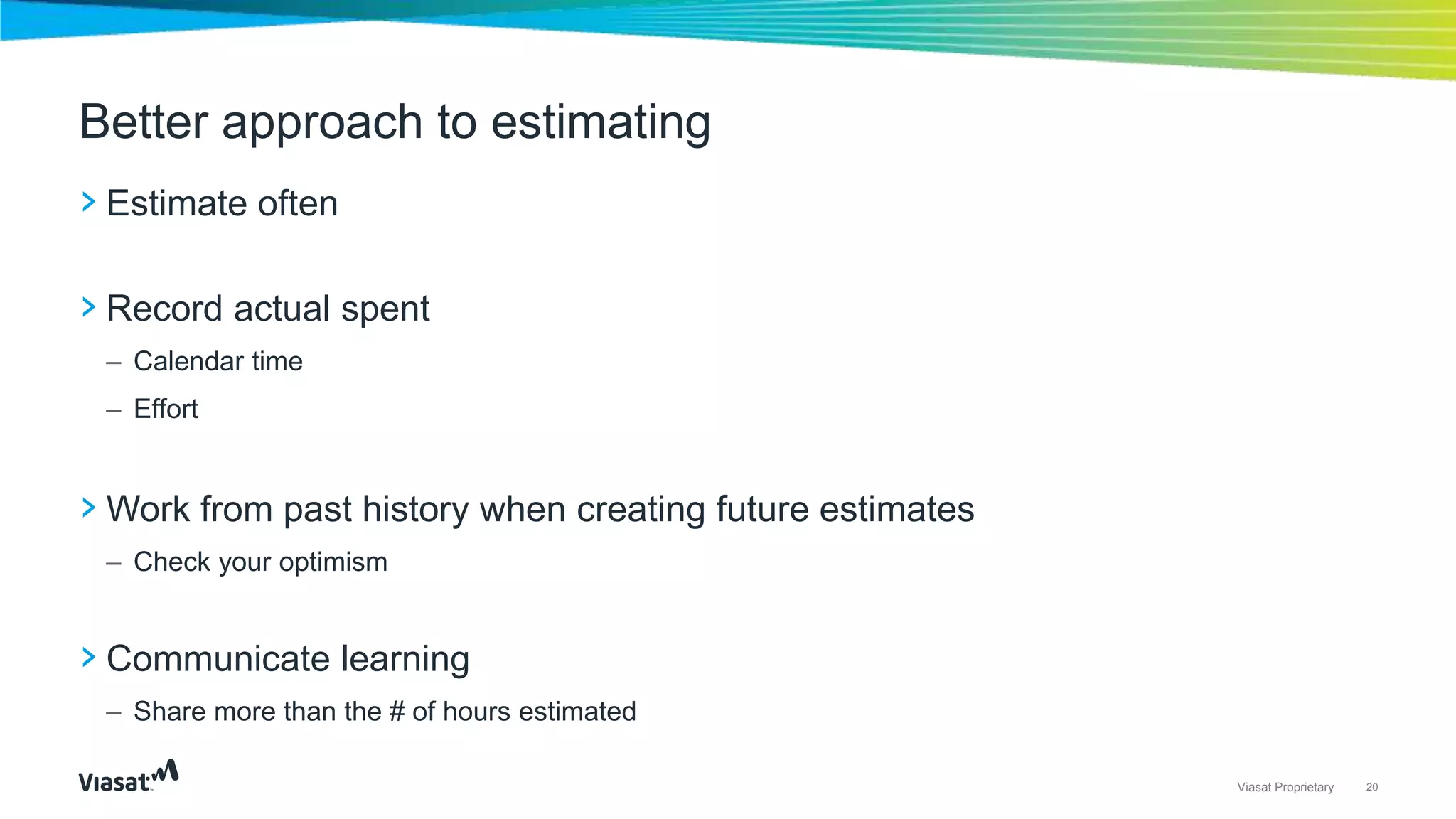 20Viasat Proprietary
› Estimate often
› Record actual spent
– Calendar time
– Effort
› Work from past history when creating future estimates
– Check your optimism
› Communicate learning
– Share more than the # of hours estimated
Better approach to estimating
 