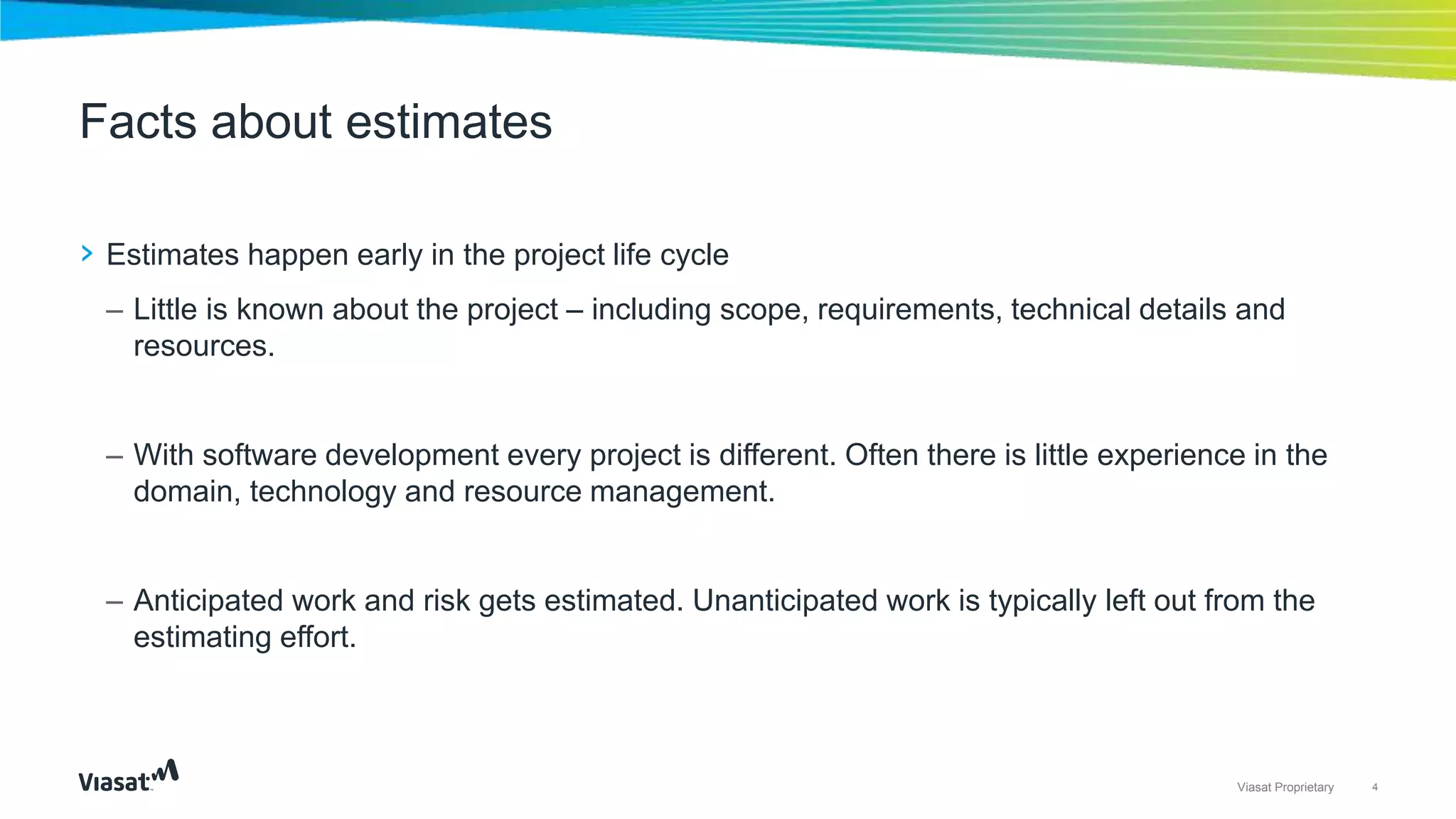 4Viasat Proprietary
› Estimates happen early in the project life cycle
– Little is known about the project – including scope, requirements, technical details and
resources.
– With software development every project is different. Often there is little experience in the
domain, technology and resource management.
– Anticipated work and risk gets estimated. Unanticipated work is typically left out from the
estimating effort.
Facts about estimates
 