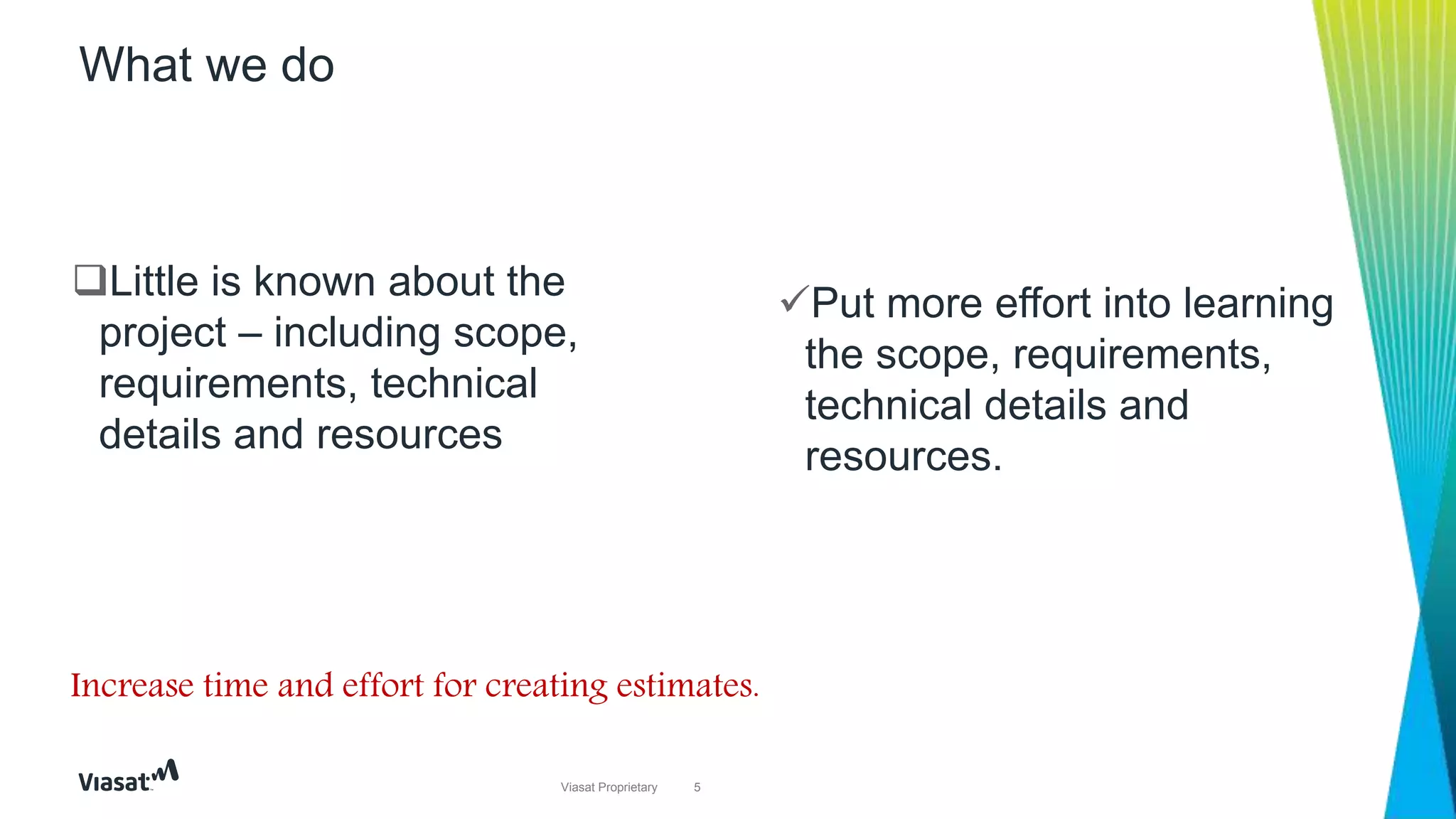 5Viasat Proprietary
Put more effort into learning
the scope, requirements,
technical details and
resources.
What we do
Little is known about the
project – including scope,
requirements, technical
details and resources
Increase time and effort for creating estimates.
 