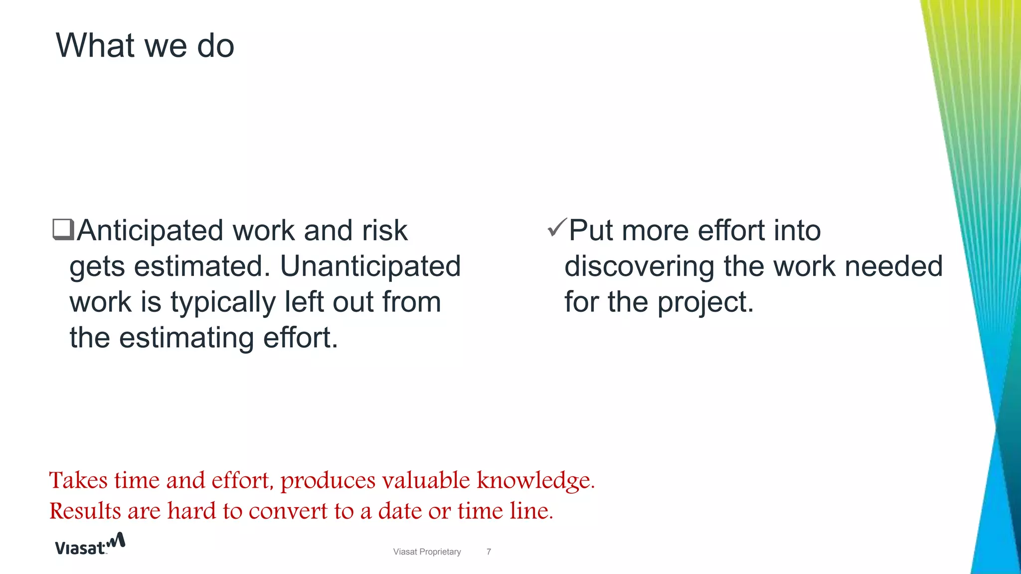 7Viasat Proprietary
Put more effort into
discovering the work needed
for the project.
What we do
Anticipated work and risk
gets estimated. Unanticipated
work is typically left out from
the estimating effort.
Takes time and effort, produces valuable knowledge.
Results are hard to convert to a date or time line.
 