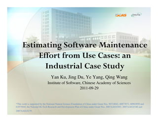 Estimating Software Maintenance
          Effort from Use Cases: an
            Industrial Case Study
                                  Yan Ku, Jing Du, Ye Yang, Qing Wang
                              Institute of Software, Chinese Academy of Sciences
                                                   2011-09-29


*This work is supported by the National Natural Science Foundation of China under Grant Nos. 90718042, 60873072, 60903050 and
61073044; the National Hi-Tech Research and Development Plan of China under Grant Nos. 2007AA010303, 2007AA01Z186 and
2007AA01Z179.
 