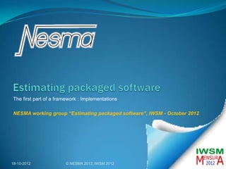 The first part of a framework : Implementations

NESMA working group “Estimating packaged software”, IWSM - October 2012




18-10-2012             © NESMA 2012; IWSM 2012                            1
 