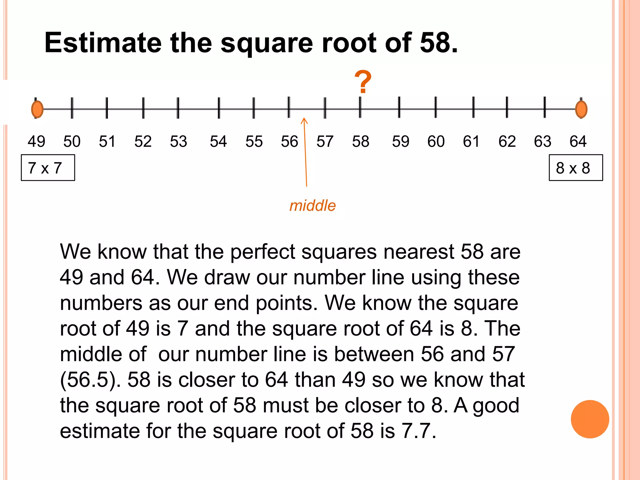 Estimate the square root of 58.?49    50    51    52    53     54    55    56    57    58     59    60    61    62    63    648 x 87 x 7middleWe know that the perfect squares nearest 58 are 49 and 64. We draw our number line using these numbers as our end points. We know the square root of 49 is 7 and the square root of 64 is 8. The middle of  our number line is between 56 and 57 (56.5). 58 is closer to 64 than 49 so we know that the square root of 58 must be closer to 8. A good estimate for the square root of 58 is 7.7.