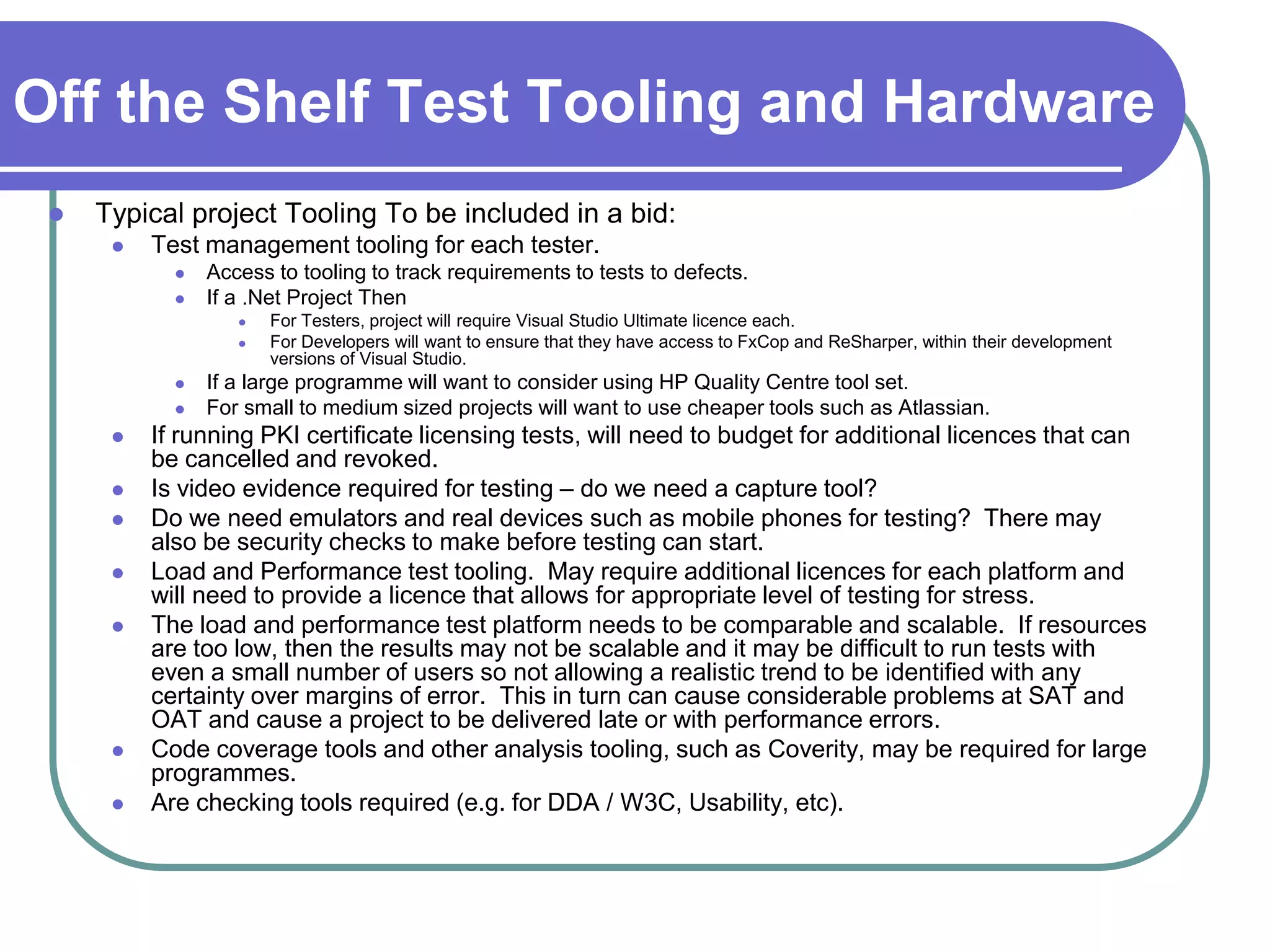 Off the Shelf Test Tooling and Hardware
    Typical project Tooling To be included in a bid:
         Test management tooling for each tester.
               Access to tooling to track requirements to tests to defects.
               If a .Net Project Then
                      For Testers, project will require Visual Studio Ultimate licence each.
                      For Developers will want to ensure that they have access to FxCop and ReSharper, within their development
                       versions of Visual Studio.
               If a large programme will want to consider using HP Quality Centre tool set.
               For small to medium sized projects will want to use cheaper tools such as Atlassian.
         If running PKI certificate licensing tests, will need to budget for additional licences that can
          be cancelled and revoked.
         Is video evidence required for testing – do we need a capture tool?
         Do we need emulators and real devices such as mobile phones for testing? There may
          also be security checks to make before testing can start.
         Load and Performance test tooling. May require additional licences for each platform and
          will need to provide a licence that allows for appropriate level of testing for stress.
         The load and performance test platform needs to be comparable and scalable. If resources
          are too low, then the results may not be scalable and it may be difficult to run tests with
          even a small number of users so not allowing a realistic trend to be identified with any
          certainty over margins of error. This in turn can cause considerable problems at SAT and
          OAT and cause a project to be delivered late or with performance errors.
         Code coverage tools and other analysis tooling, such as Coverity, may be required for large
          programmes.
         Are checking tools required (e.g. for DDA / W3C, Usability, etc).
 