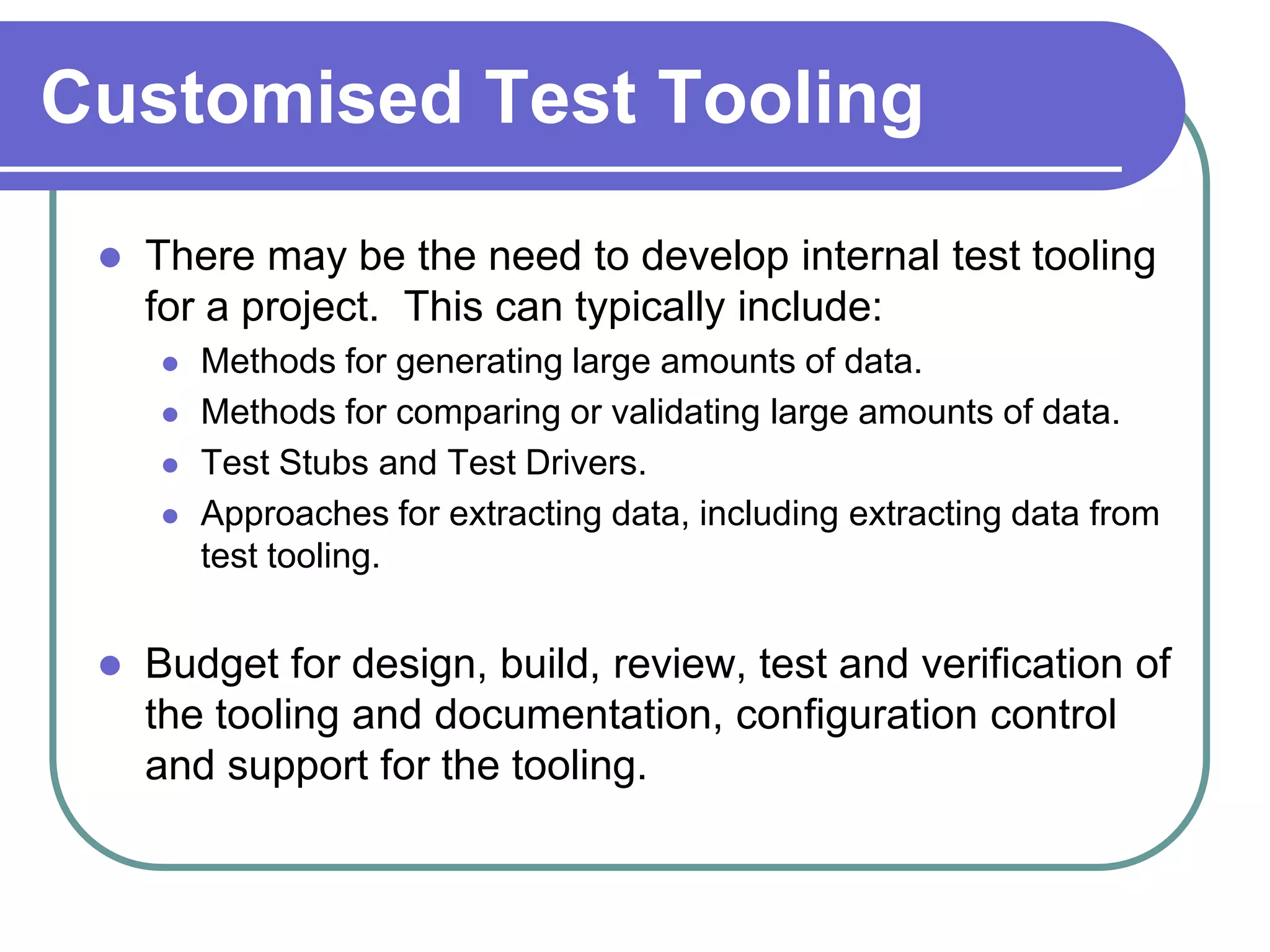Customised Test Tooling
    There may be the need to develop internal test tooling
     for a project. This can typically include:
        Methods for generating large amounts of data.
        Methods for comparing or validating large amounts of data.
        Test Stubs and Test Drivers.
        Approaches for extracting data, including extracting data from
         test tooling.


    Budget for design, build, review, test and verification of
     the tooling and documentation, configuration control
     and support for the tooling.
 