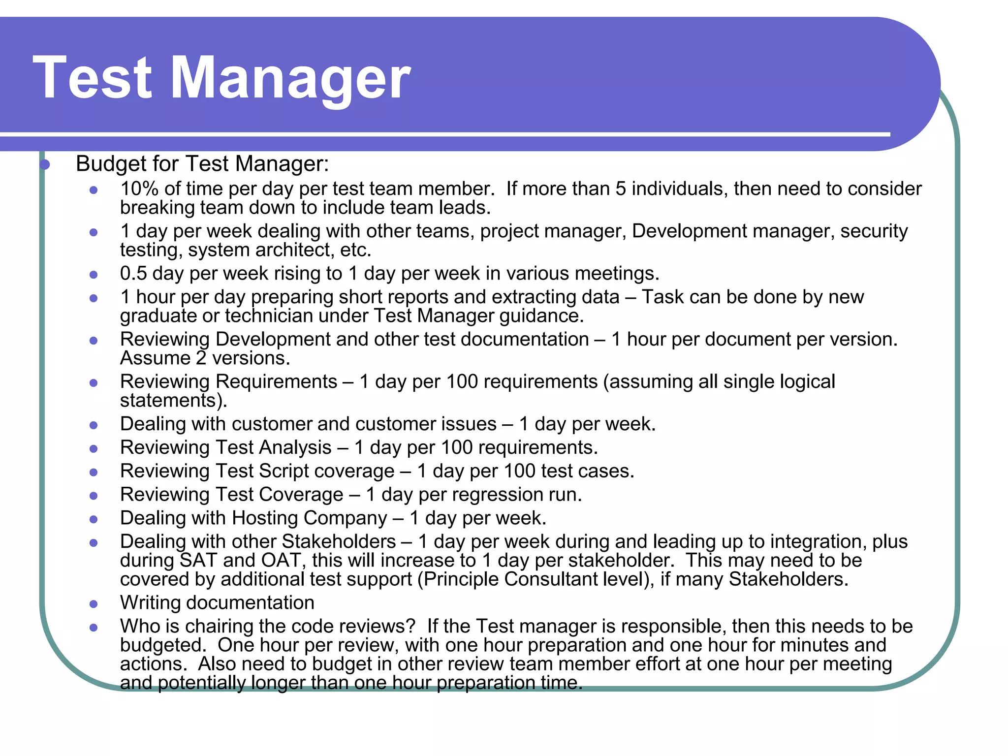 Test Manager
   Budget for Test Manager:
        10% of time per day per test team member. If more than 5 individuals, then need to consider
         breaking team down to include team leads.
        1 day per week dealing with other teams, project manager, Development manager, security
         testing, system architect, etc.
        0.5 day per week rising to 1 day per week in various meetings.
        1 hour per day preparing short reports and extracting data – Task can be done by new
         graduate or technician under Test Manager guidance.
        Reviewing Development and other test documentation – 1 hour per document per version.
         Assume 2 versions.
        Reviewing Requirements – 1 day per 100 requirements (assuming all single logical
         statements).
        Dealing with customer and customer issues – 1 day per week.
        Reviewing Test Analysis – 1 day per 100 requirements.
        Reviewing Test Script coverage – 1 day per 100 test cases.
        Reviewing Test Coverage – 1 day per regression run.
        Dealing with Hosting Company – 1 day per week.
        Dealing with other Stakeholders – 1 day per week during and leading up to integration, plus
         during SAT and OAT, this will increase to 1 day per stakeholder. This may need to be
         covered by additional test support (Principle Consultant level), if many Stakeholders.
        Writing documentation
        Who is chairing the code reviews? If the Test manager is responsible, then this needs to be
         budgeted. One hour per review, with one hour preparation and one hour for minutes and
         actions. Also need to budget in other review team member effort at one hour per meeting
         and potentially longer than one hour preparation time.
 