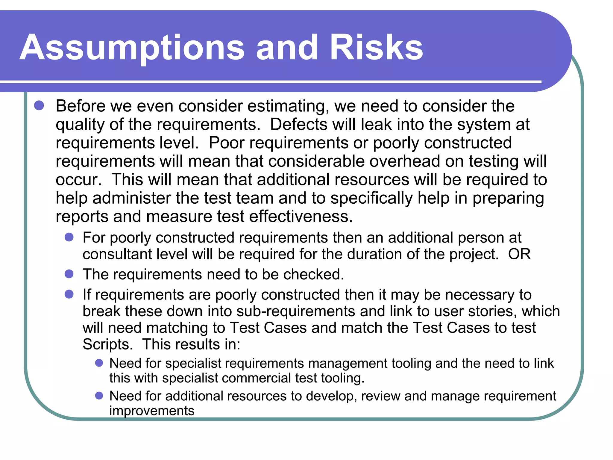 Assumptions and Risks
 Before we even consider estimating, we need to consider the
  quality of the requirements. Defects will leak into the system at
  requirements level. Poor requirements or poorly constructed
  requirements will mean that considerable overhead on testing will
  occur. This will mean that additional resources will be required to
  help administer the test team and to specifically help in preparing
  reports and measure test effectiveness.
     For poorly constructed requirements then an additional person at
      consultant level will be required for the duration of the project. OR
     The requirements need to be checked.
     If requirements are poorly constructed then it may be necessary to
      break these down into sub-requirements and link to user stories, which
      will need matching to Test Cases and match the Test Cases to test
      Scripts. This results in:
         Need for specialist requirements management tooling and the need to link
          this with specialist commercial test tooling.
         Need for additional resources to develop, review and manage requirement
          improvements
 