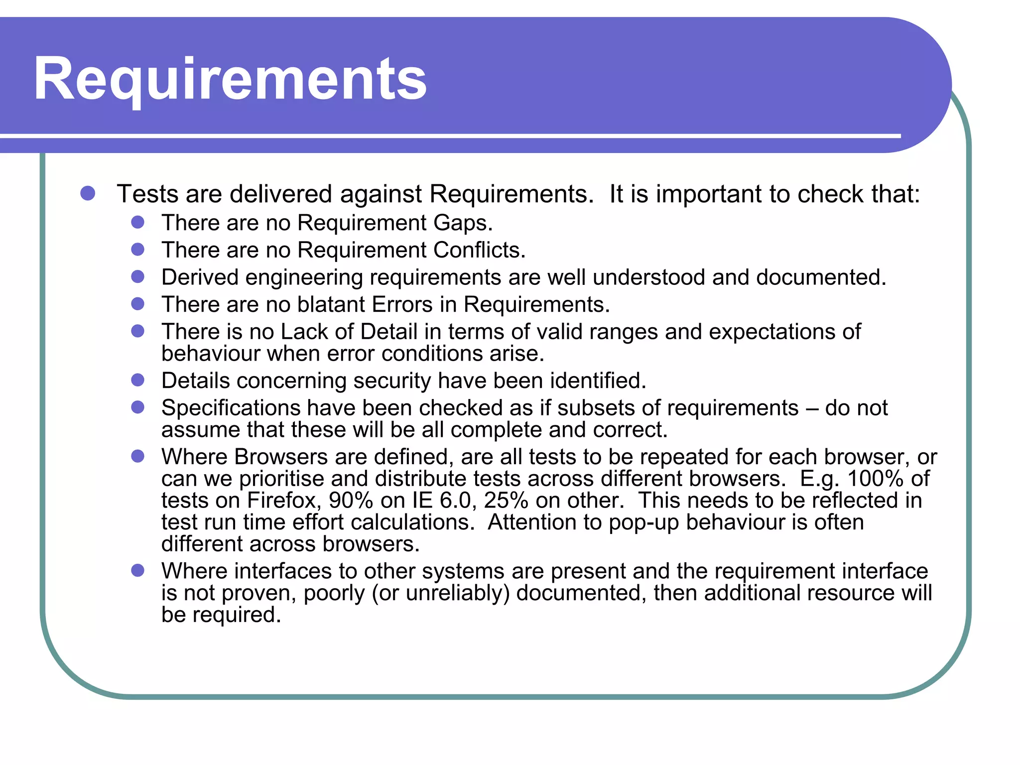 Requirements
  Tests are delivered against Requirements. It is important to check that:
        There are no Requirement Gaps.
        There are no Requirement Conflicts.
        Derived engineering requirements are well understood and documented.
        There are no blatant Errors in Requirements.
        There is no Lack of Detail in terms of valid ranges and expectations of
         behaviour when error conditions arise.
        Details concerning security have been identified.
        Specifications have been checked as if subsets of requirements – do not
         assume that these will be all complete and correct.
        Where Browsers are defined, are all tests to be repeated for each browser, or
         can we prioritise and distribute tests across different browsers. E.g. 100% of
         tests on Firefox, 90% on IE 6.0, 25% on other. This needs to be reflected in
         test run time effort calculations. Attention to pop-up behaviour is often
         different across browsers.
        Where interfaces to other systems are present and the requirement interface
         is not proven, poorly (or unreliably) documented, then additional resource will
         be required.
 