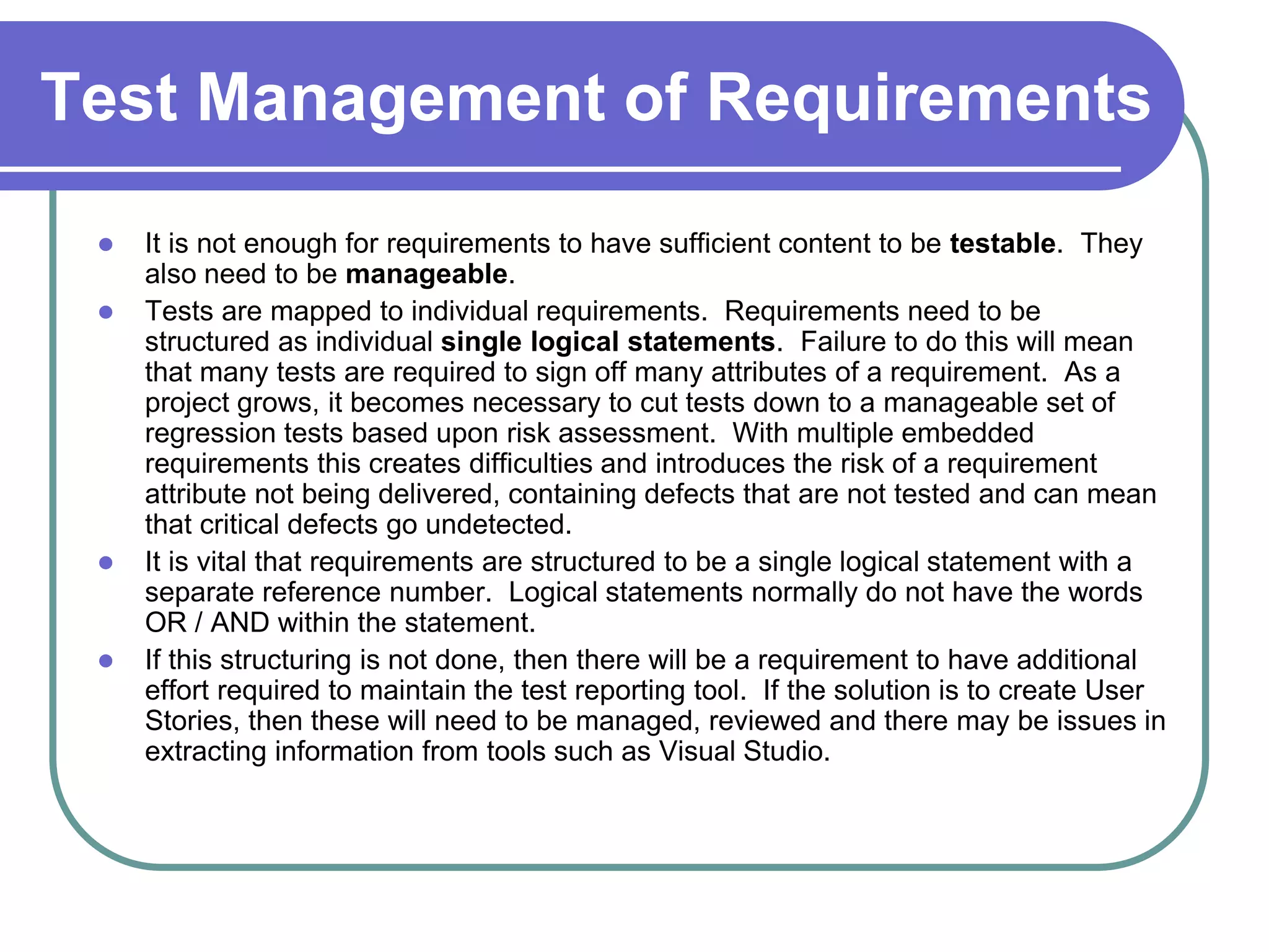 Test Management of Requirements
    It is not enough for requirements to have sufficient content to be testable. They
     also need to be manageable.
    Tests are mapped to individual requirements. Requirements need to be
     structured as individual single logical statements. Failure to do this will mean
     that many tests are required to sign off many attributes of a requirement. As a
     project grows, it becomes necessary to cut tests down to a manageable set of
     regression tests based upon risk assessment. With multiple embedded
     requirements this creates difficulties and introduces the risk of a requirement
     attribute not being delivered, containing defects that are not tested and can mean
     that critical defects go undetected.
    It is vital that requirements are structured to be a single logical statement with a
     separate reference number. Logical statements normally do not have the words
     OR / AND within the statement.
    If this structuring is not done, then there will be a requirement to have additional
     effort required to maintain the test reporting tool. If the solution is to create User
     Stories, then these will need to be managed, reviewed and there may be issues in
     extracting information from tools such as Visual Studio.
 