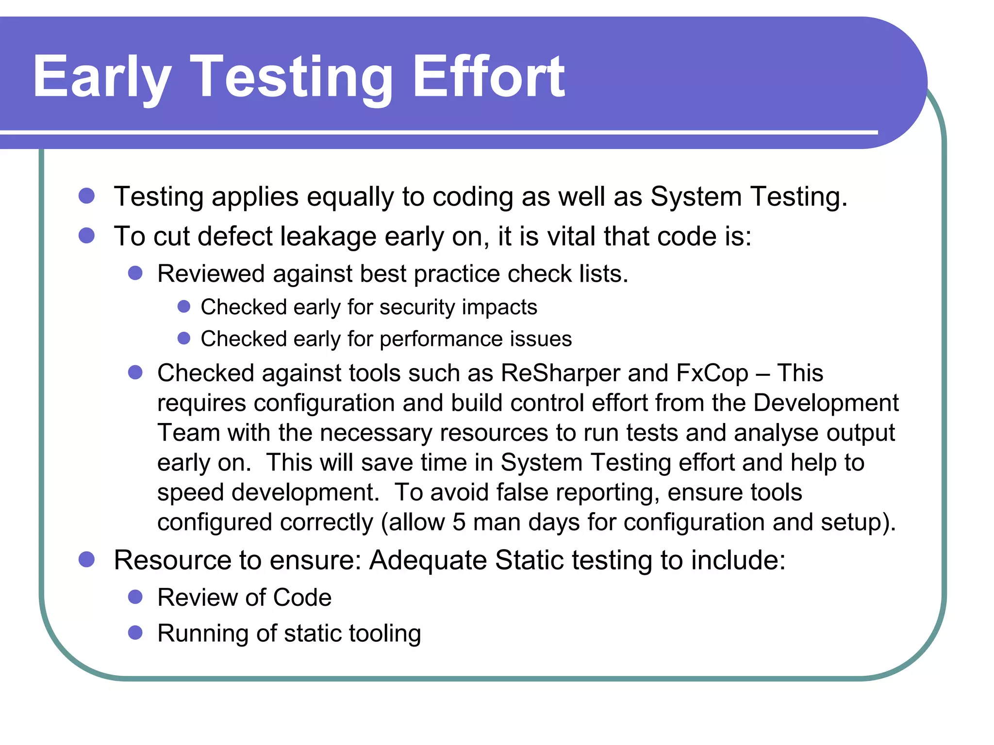 Early Testing Effort
  Testing applies equally to coding as well as System Testing.
  To cut defect leakage early on, it is vital that code is:
     Reviewed against best practice check lists.
         Checked early for security impacts
         Checked early for performance issues
     Checked against tools such as ReSharper and FxCop – This
      requires configuration and build control effort from the Development
      Team with the necessary resources to run tests and analyse output
      early on. This will save time in System Testing effort and help to
      speed development. To avoid false reporting, ensure tools
      configured correctly (allow 5 man days for configuration and setup).
  Resource to ensure: Adequate Static testing to include:
     Review of Code
     Running of static tooling
 