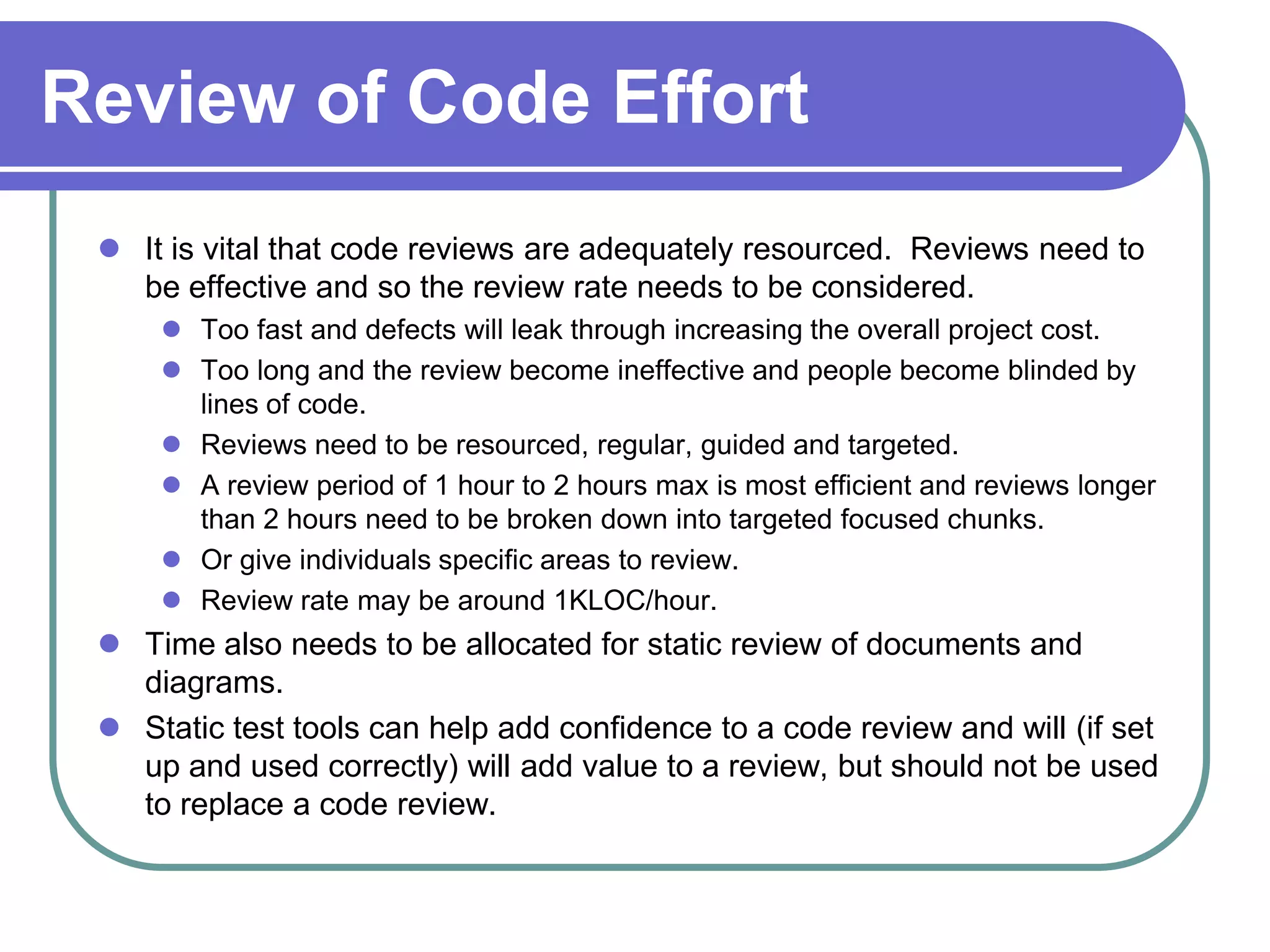 Review of Code Effort
  It is vital that code reviews are adequately resourced. Reviews need to
   be effective and so the review rate needs to be considered.
      Too fast and defects will leak through increasing the overall project cost.
      Too long and the review become ineffective and people become blinded by
       lines of code.
      Reviews need to be resourced, regular, guided and targeted.
      A review period of 1 hour to 2 hours max is most efficient and reviews longer
       than 2 hours need to be broken down into targeted focused chunks.
      Or give individuals specific areas to review.
      Review rate may be around 1KLOC/hour.
  Time also needs to be allocated for static review of documents and
   diagrams.
  Static test tools can help add confidence to a code review and will (if set
   up and used correctly) will add value to a review, but should not be used
   to replace a code review.
 