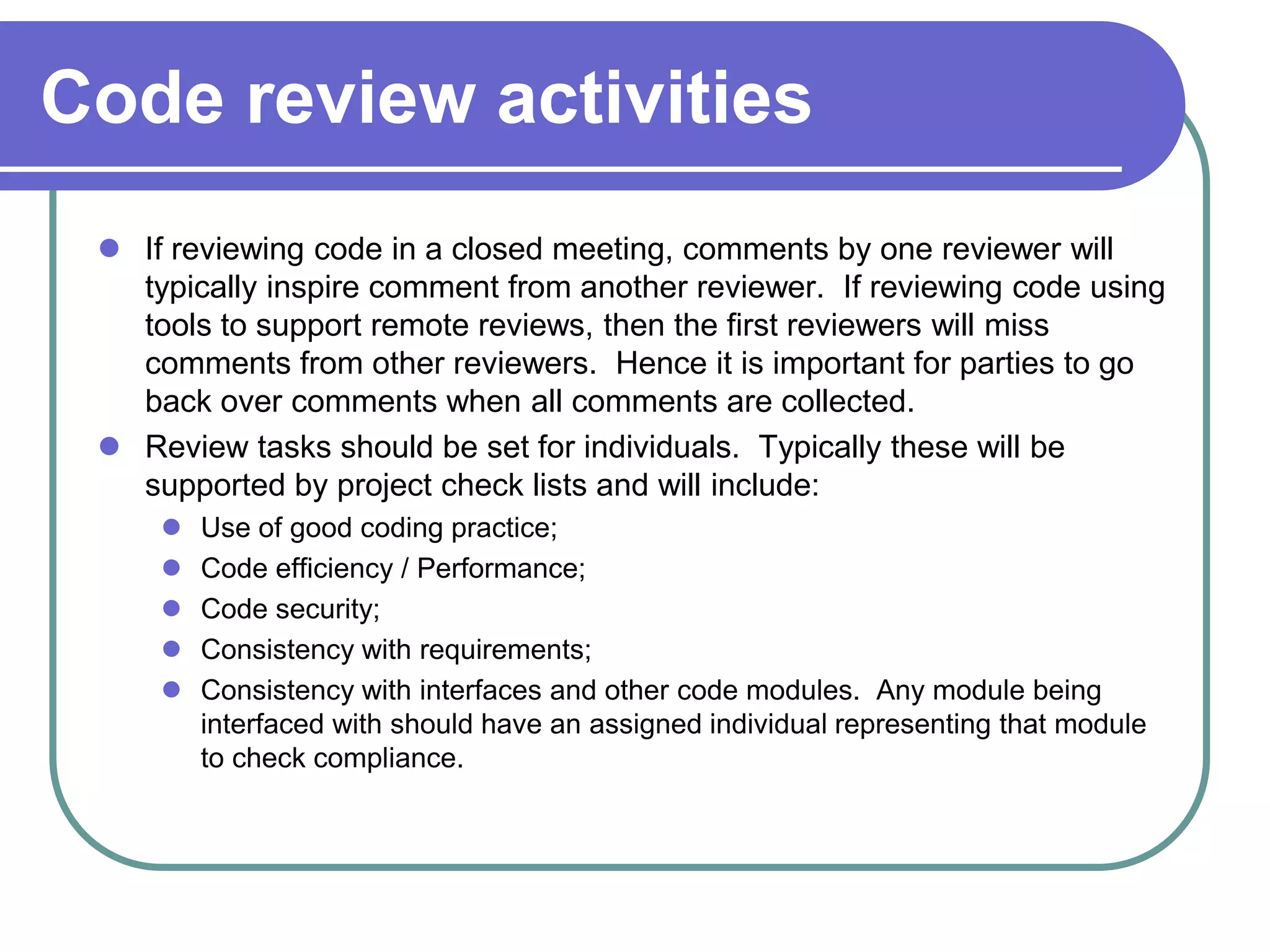 Code review activities
  If reviewing code in a closed meeting, comments by one reviewer will
   typically inspire comment from another reviewer. If reviewing code using
   tools to support remote reviews, then the first reviewers will miss
   comments from other reviewers. Hence it is important for parties to go
   back over comments when all comments are collected.
  Review tasks should be set for individuals. Typically these will be
   supported by project check lists and will include:
        Use of good coding practice;
        Code efficiency / Performance;
        Code security;
        Consistency with requirements;
        Consistency with interfaces and other code modules. Any module being
         interfaced with should have an assigned individual representing that module
         to check compliance.
 