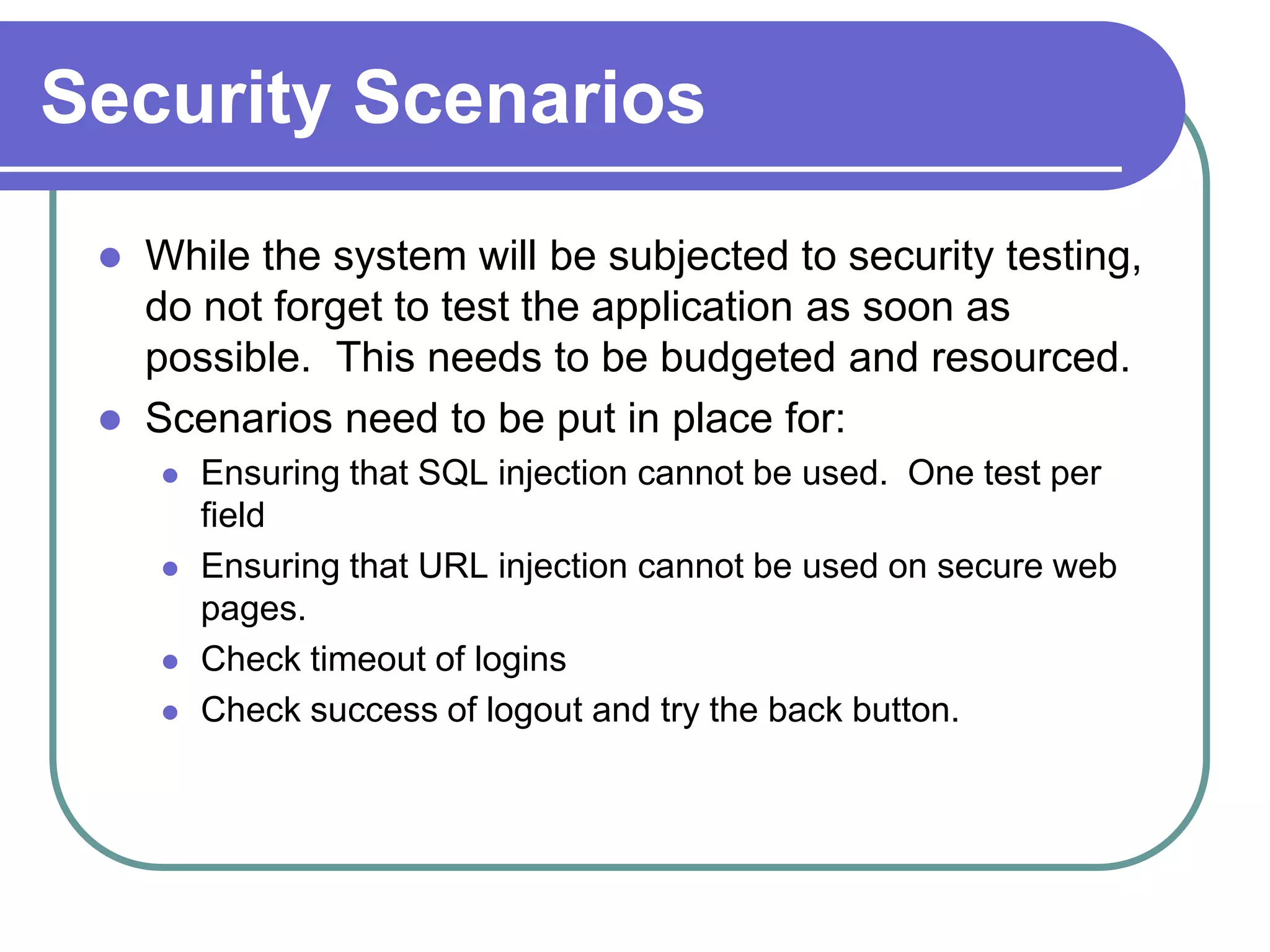 Security Scenarios
    While the system will be subjected to security testing,
     do not forget to test the application as soon as
     possible. This needs to be budgeted and resourced.
    Scenarios need to be put in place for:
        Ensuring that SQL injection cannot be used. One test per
         field
        Ensuring that URL injection cannot be used on secure web
         pages.
        Check timeout of logins
        Check success of logout and try the back button.
 