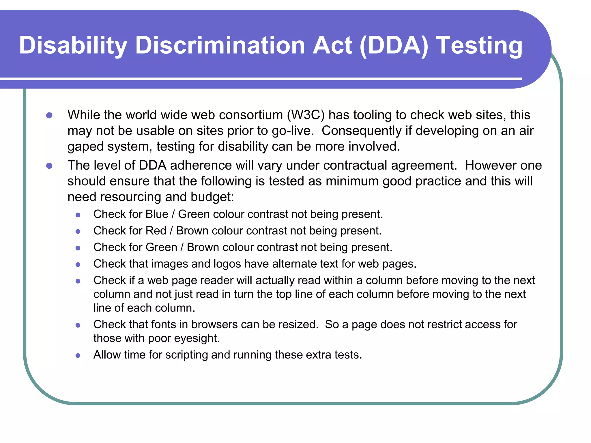 Disability Discrimination Act (DDA) Testing

     While the world wide web consortium (W3C) has tooling to check web sites, this
      may not be usable on sites prior to go-live. Consequently if developing on an air
      gaped system, testing for disability can be more involved.
     The level of DDA adherence will vary under contractual agreement. However one
      should ensure that the following is tested as minimum good practice and this will
      need resourcing and budget:
          Check for Blue / Green colour contrast not being present.
          Check for Red / Brown colour contrast not being present.
          Check for Green / Brown colour contrast not being present.
          Check that images and logos have alternate text for web pages.
          Check if a web page reader will actually read within a column before moving to the next
           column and not just read in turn the top line of each column before moving to the next
           line of each column.
          Check that fonts in browsers can be resized. So a page does not restrict access for
           those with poor eyesight.
          Allow time for scripting and running these extra tests.
 