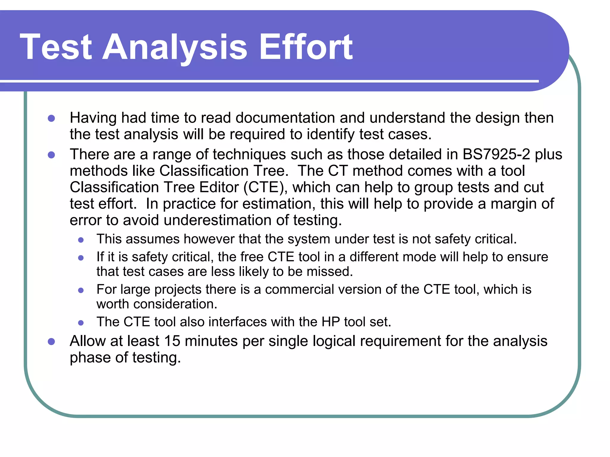 Test Analysis Effort
  Having had time to read documentation and understand the design then
   the test analysis will be required to identify test cases.
  There are a range of techniques such as those detailed in BS7925-2 plus
   methods like Classification Tree. The CT method comes with a tool
   Classification Tree Editor (CTE), which can help to group tests and cut
   test effort. In practice for estimation, this will help to provide a margin of
   error to avoid underestimation of testing.
         This assumes however that the system under test is not safety critical.
         If it is safety critical, the free CTE tool in a different mode will help to ensure
          that test cases are less likely to be missed.
         For large projects there is a commercial version of the CTE tool, which is
          worth consideration.
         The CTE tool also interfaces with the HP tool set.
    Allow at least 15 minutes per single logical requirement for the analysis
     phase of testing.
 