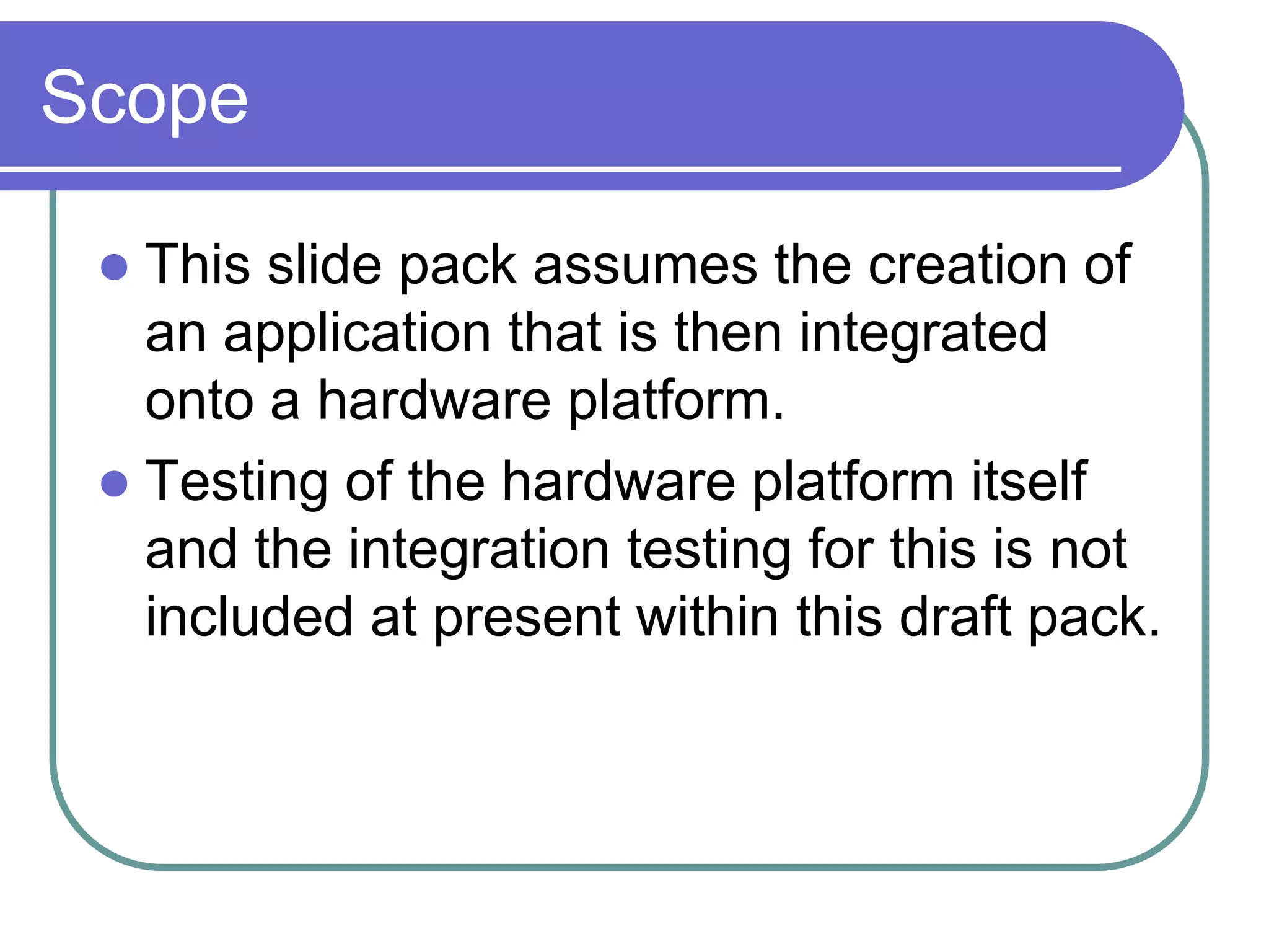 Scope

  This slide pack assumes the creation of
   an application that is then integrated
   onto a hardware platform.
  Testing of the hardware platform itself
   and the integration testing for this is not
   included at present within this draft pack.
 
