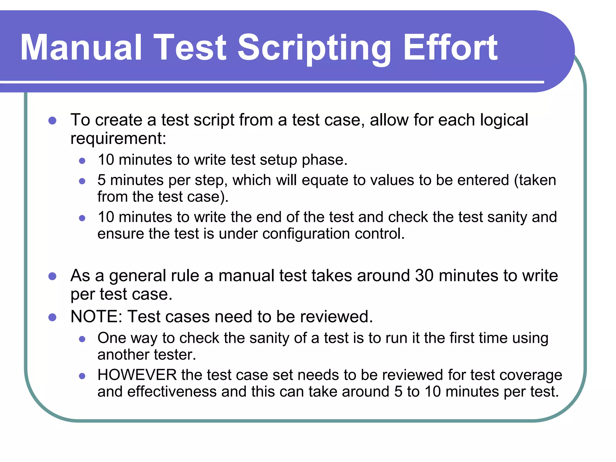 Manual Test Scripting Effort
    To create a test script from a test case, allow for each logical
     requirement:
         10 minutes to write test setup phase.
         5 minutes per step, which will equate to values to be entered (taken
          from the test case).
         10 minutes to write the end of the test and check the test sanity and
          ensure the test is under configuration control.

    As a general rule a manual test takes around 30 minutes to write
     per test case.
    NOTE: Test cases need to be reviewed.
         One way to check the sanity of a test is to run it the first time using
          another tester.
         HOWEVER the test case set needs to be reviewed for test coverage
          and effectiveness and this can take around 5 to 10 minutes per test.
 