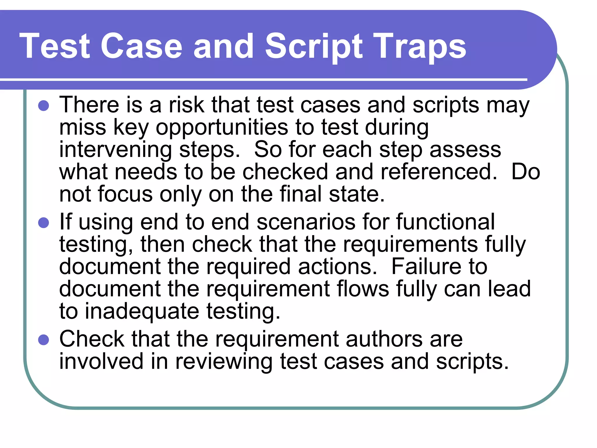 Test Case and Script Traps
  There is a risk that test cases and scripts may
   miss key opportunities to test during
   intervening steps. So for each step assess
   what needs to be checked and referenced. Do
   not focus only on the final state.
  If using end to end scenarios for functional
   testing, then check that the requirements fully
   document the required actions. Failure to
   document the requirement flows fully can lead
   to inadequate testing.
  Check that the requirement authors are
   involved in reviewing test cases and scripts.
 