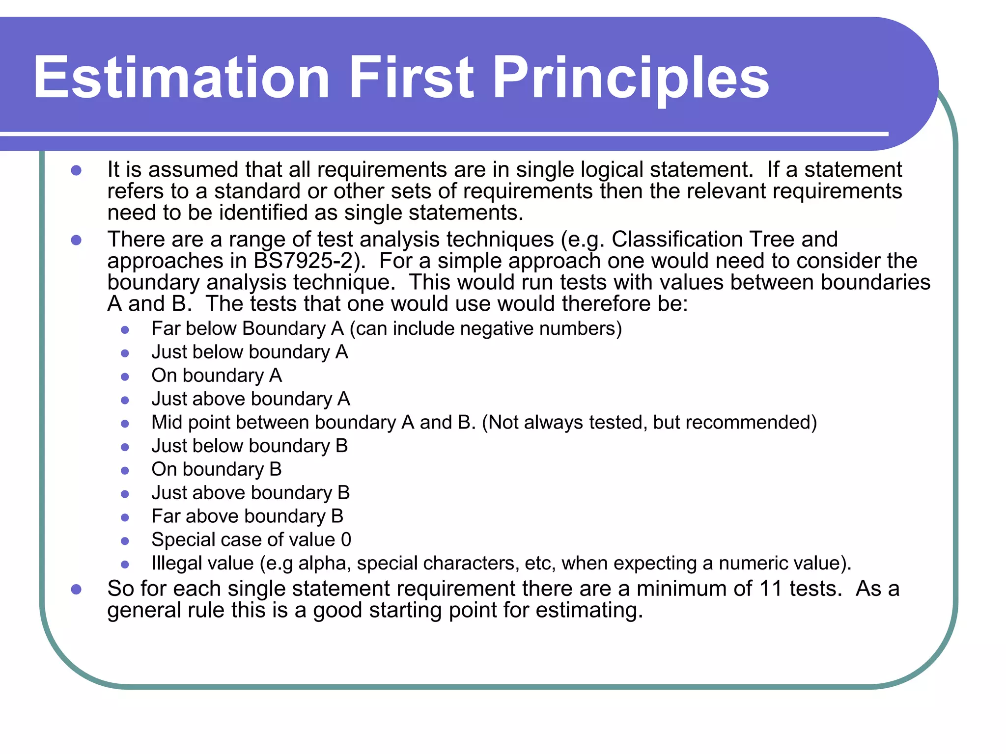 Estimation First Principles
    It is assumed that all requirements are in single logical statement. If a statement
     refers to a standard or other sets of requirements then the relevant requirements
     need to be identified as single statements.
    There are a range of test analysis techniques (e.g. Classification Tree and
     approaches in BS7925-2). For a simple approach one would need to consider the
     boundary analysis technique. This would run tests with values between boundaries
     A and B. The tests that one would use would therefore be:
         Far below Boundary A (can include negative numbers)
         Just below boundary A
         On boundary A
         Just above boundary A
         Mid point between boundary A and B. (Not always tested, but recommended)
         Just below boundary B
         On boundary B
         Just above boundary B
         Far above boundary B
         Special case of value 0
         Illegal value (e.g alpha, special characters, etc, when expecting a numeric value).
    So for each single statement requirement there are a minimum of 11 tests. As a
     general rule this is a good starting point for estimating.
 
