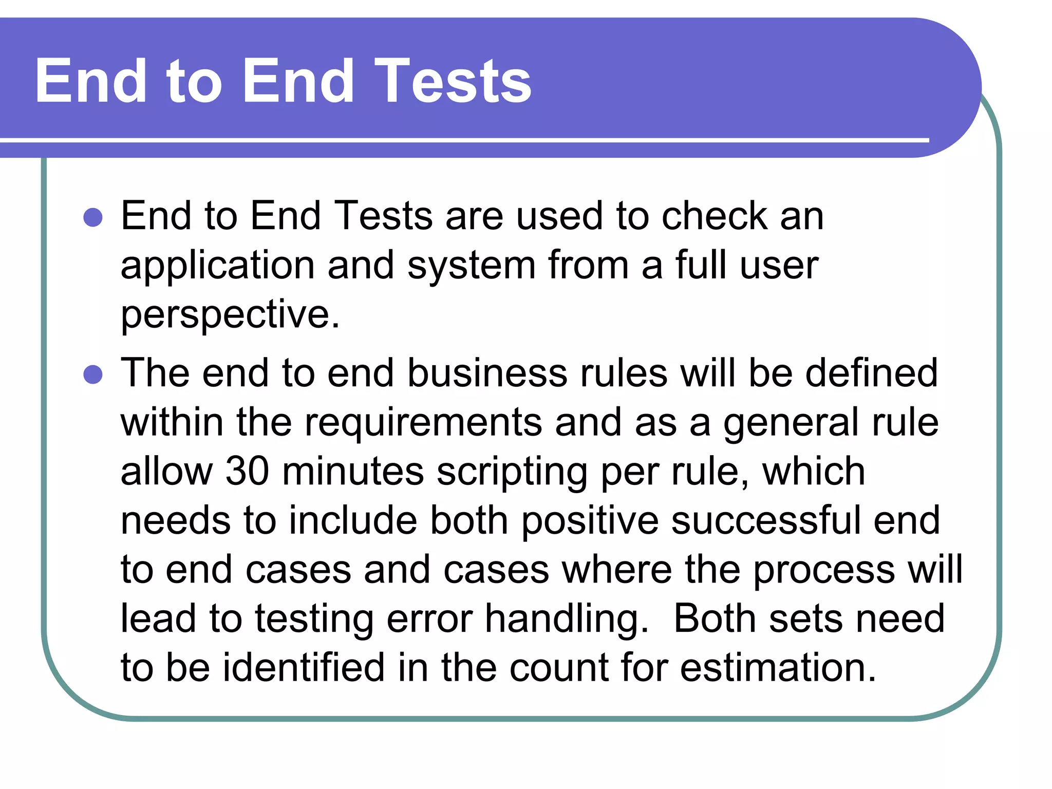 End to End Tests

  End to End Tests are used to check an
   application and system from a full user
   perspective.
  The end to end business rules will be defined
   within the requirements and as a general rule
   allow 30 minutes scripting per rule, which
   needs to include both positive successful end
   to end cases and cases where the process will
   lead to testing error handling. Both sets need
   to be identified in the count for estimation.
 