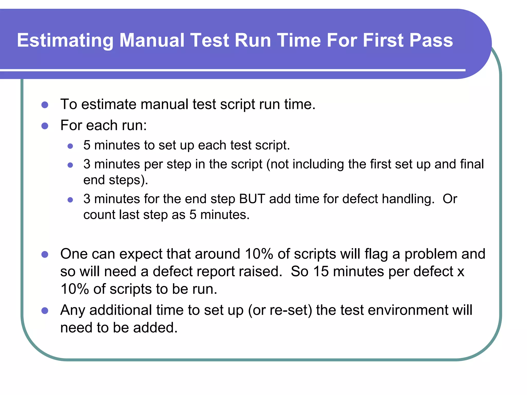 Estimating Manual Test Run Time For First Pass


     To estimate manual test script run time.
     For each run:
          5 minutes to set up each test script.
          3 minutes per step in the script (not including the first set up and final
           end steps).
          3 minutes for the end step BUT add time for defect handling. Or
           count last step as 5 minutes.


     One can expect that around 10% of scripts will flag a problem and
      so will need a defect report raised. So 15 minutes per defect x
      10% of scripts to be run.
     Any additional time to set up (or re-set) the test environment will
      need to be added.
 