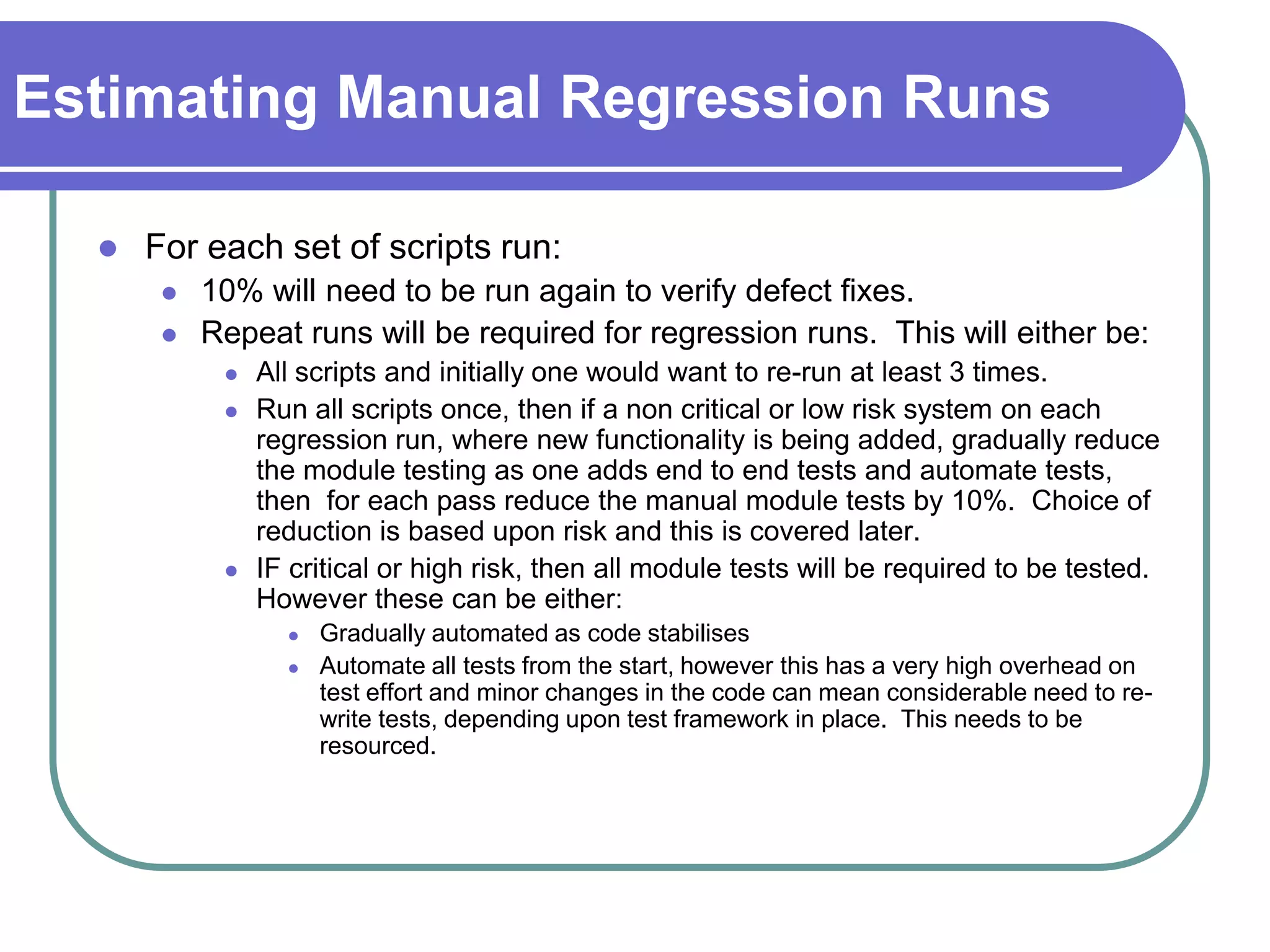 Estimating Manual Regression Runs

     For each set of scripts run:
          10% will need to be run again to verify defect fixes.
          Repeat runs will be required for regression runs. This will either be:
               All scripts and initially one would want to re-run at least 3 times.
               Run all scripts once, then if a non critical or low risk system on each
                regression run, where new functionality is being added, gradually reduce
                the module testing as one adds end to end tests and automate tests,
                then for each pass reduce the manual module tests by 10%. Choice of
                reduction is based upon risk and this is covered later.
               IF critical or high risk, then all module tests will be required to be tested.
                However these can be either:
                     Gradually automated as code stabilises
                     Automate all tests from the start, however this has a very high overhead on
                      test effort and minor changes in the code can mean considerable need to re-
                      write tests, depending upon test framework in place. This needs to be
                      resourced.
 
