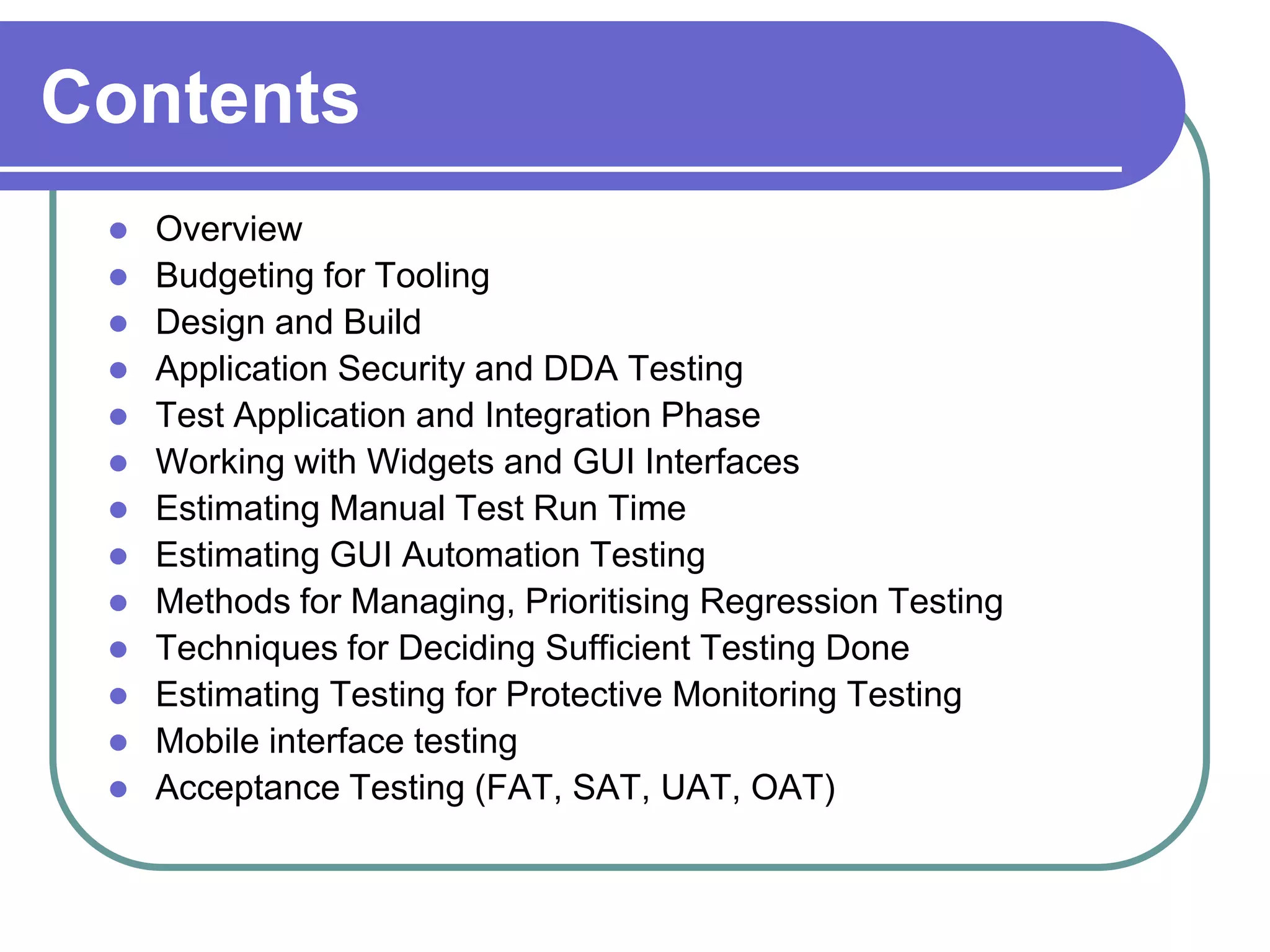Contents
    Overview
    Budgeting for Tooling
    Design and Build
    Application Security and DDA Testing
    Test Application and Integration Phase
    Working with Widgets and GUI Interfaces
    Estimating Manual Test Run Time
    Estimating GUI Automation Testing
    Methods for Managing, Prioritising Regression Testing
    Techniques for Deciding Sufficient Testing Done
    Estimating Testing for Protective Monitoring Testing
    Mobile interface testing
    Acceptance Testing (FAT, SAT, UAT, OAT)
 
