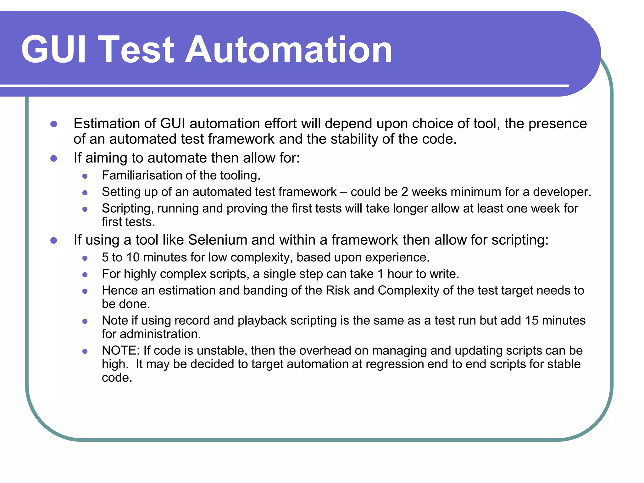 GUI Test Automation
    Estimation of GUI automation effort will depend upon choice of tool, the presence
     of an automated test framework and the stability of the code.
    If aiming to automate then allow for:
         Familiarisation of the tooling.
         Setting up of an automated test framework – could be 2 weeks minimum for a developer.
         Scripting, running and proving the first tests will take longer allow at least one week for
          first tests.
    If using a tool like Selenium and within a framework then allow for scripting:
         5 to 10 minutes for low complexity, based upon experience.
         For highly complex scripts, a single step can take 1 hour to write.
         Hence an estimation and banding of the Risk and Complexity of the test target needs to
          be done.
         Note if using record and playback scripting is the same as a test run but add 15 minutes
          for administration.
         NOTE: If code is unstable, then the overhead on managing and updating scripts can be
          high. It may be decided to target automation at regression end to end scripts for stable
          code.
 