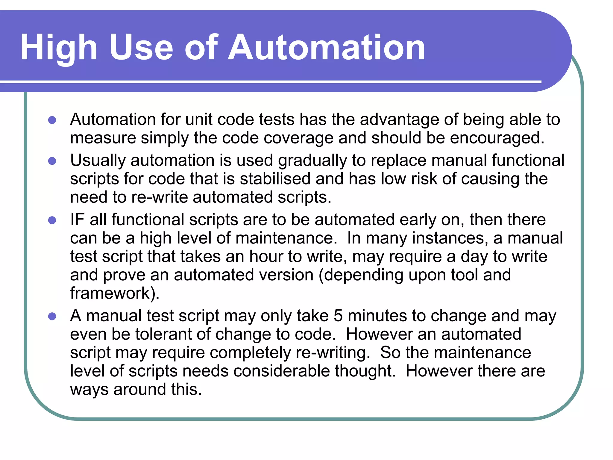 High Use of Automation
    Automation for unit code tests has the advantage of being able to
     measure simply the code coverage and should be encouraged.
    Usually automation is used gradually to replace manual functional
     scripts for code that is stabilised and has low risk of causing the
     need to re-write automated scripts.
    IF all functional scripts are to be automated early on, then there
     can be a high level of maintenance. In many instances, a manual
     test script that takes an hour to write, may require a day to write
     and prove an automated version (depending upon tool and
     framework).
    A manual test script may only take 5 minutes to change and may
     even be tolerant of change to code. However an automated
     script may require completely re-writing. So the maintenance
     level of scripts needs considerable thought. However there are
     ways around this.
 