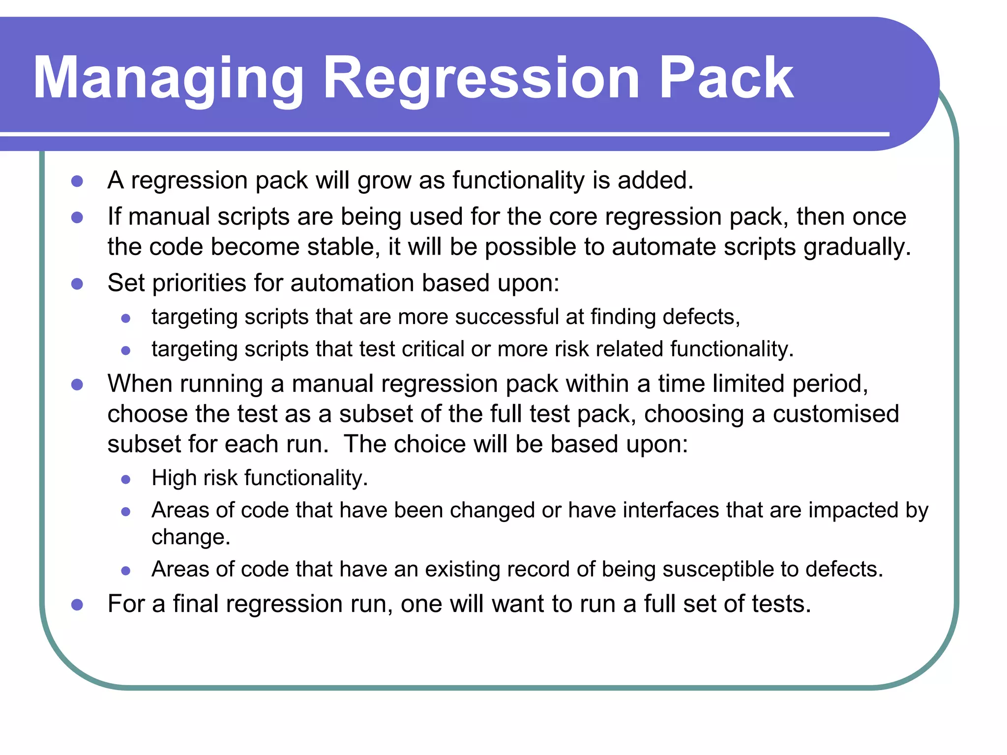 Managing Regression Pack
  A regression pack will grow as functionality is added.
  If manual scripts are being used for the core regression pack, then once
   the code become stable, it will be possible to automate scripts gradually.
  Set priorities for automation based upon:
         targeting scripts that are more successful at finding defects,
         targeting scripts that test critical or more risk related functionality.
    When running a manual regression pack within a time limited period,
     choose the test as a subset of the full test pack, choosing a customised
     subset for each run. The choice will be based upon:
         High risk functionality.
         Areas of code that have been changed or have interfaces that are impacted by
          change.
         Areas of code that have an existing record of being susceptible to defects.
    For a final regression run, one will want to run a full set of tests.
 