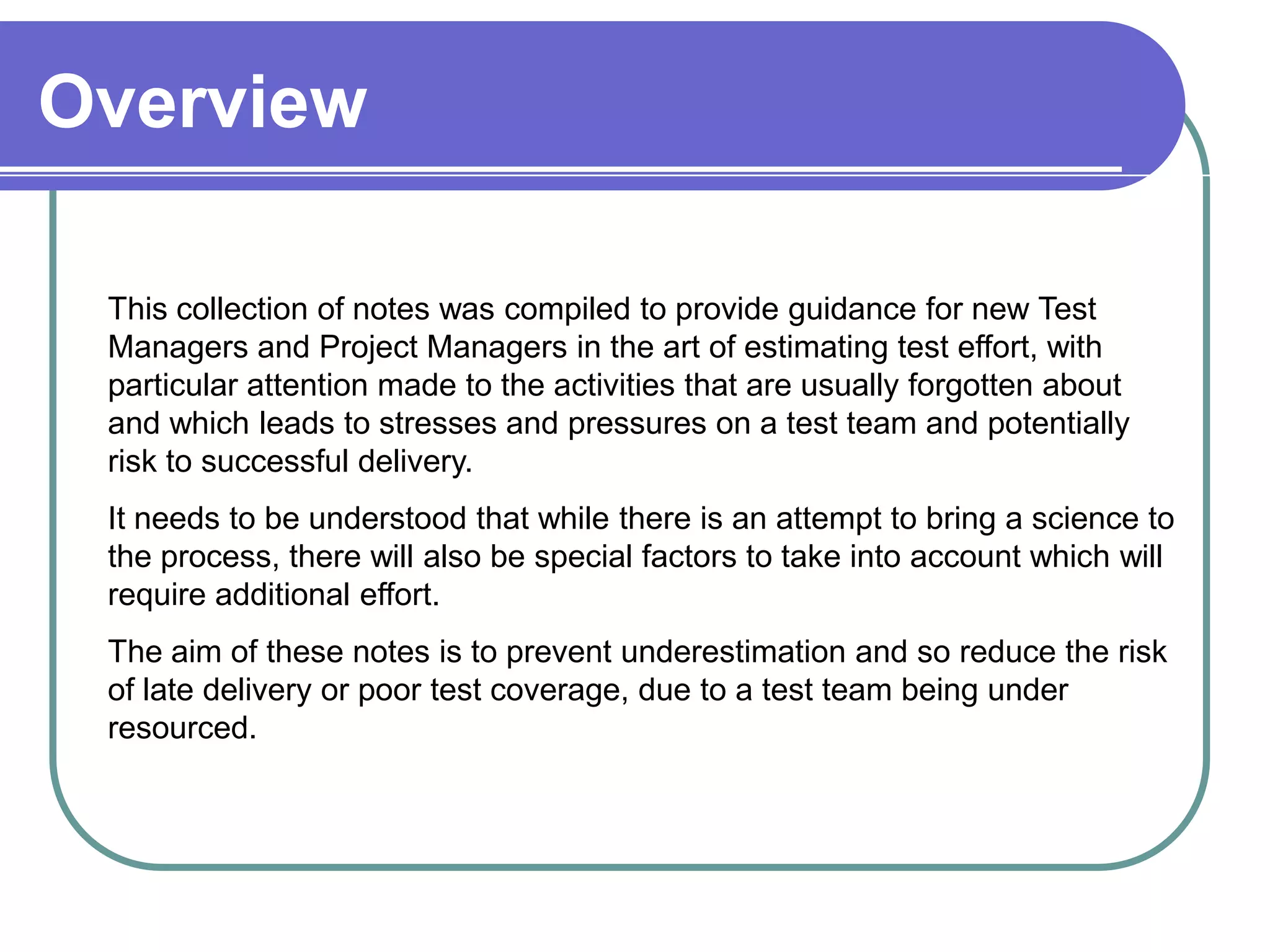 Overview

 This collection of notes was compiled to provide guidance for new Test
 Managers and Project Managers in the art of estimating test effort, with

 Overview
 particular attention made to the activities that are usually forgotten about
 and which leads to stresses and pressures on a test team and potentially
 risk to successful delivery.
 It needs to be understood that while there is an attempt to bring a science to
 the process, there will also be special factors to take into account which will
 require additional effort.
 The aim of these notes is to prevent underestimation and so reduce the risk
 of late delivery or poor test coverage, due to a test team being under
 resourced.




                                                                                02/01/2013   5
 